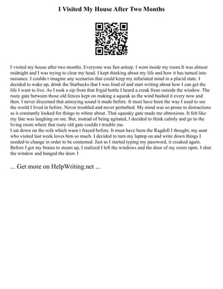 I Visited My House After Two Months
I visited my house after two months. Everyone was fast asleep. I went inside my room.It was almost
midnight and I was trying to clear my head. I kept thinking about my life and how it has turned into
nuisance. I couldn t imagine any scenarios that could keep my infuriated mind in a placid state. I
decided to wake up, drink the Starbucks that I was fond of and start writing about how I can get the
life I want to live. As I took a sip from that frigid bottle I heard a creak from outside the window. The
rusty gate between those old fences kept on making a squeak as the wind bashed it every now and
then. I never discerned that annoying sound it made before. It must have been the way I used to see
the world I lived in before. Never troubled and never perturbed. My mind was so prone to distractions
as it constantly looked for things to whine about. That squeaky gate made me obnoxious. It felt like
my fate was laughing on me. But, instead of being agitated, I decided to think calmly and go to the
living room where that rusty old gate couldn t trouble me.
I sat down on the sofa which wasn t frayed before. It must have been the Ragdoll I thought, my aunt
who visited last week loves him so much. I decided to turn my laptop on and write down things I
needed to change in order to be contented. Just as I started typing my password, it creaked again.
Before I got my brains to steam up, I realized I left the windows and the door of my room open. I shut
the window and banged the door. I
... Get more on HelpWriting.net ...
 
