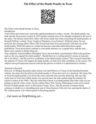 The Effect of the Death Penalty in Texas
The Effect of the Death Penalty in Texas
Introduction
A lot of heat and controversy surrounds capital punishment in today s society. The death penalty was
built into the Texas justice system in 1835 and has retained most of its strength compared to the rest of
the states. The famous motto Don t Mess with Texas stands true when concerning the death penalty; In
Kenneth William s article, Texas: Tough on Murderers or on Fairness?. Williams states, No one
promotes this message [Don t Mess with Texas] more than Texas prosecutors with their use of the
death penalty. While the nation as a whole has become somewhat ambivalent about capital
punishment, Texas prosecutors continue to seek death sentences on a regular basis, and the state ...
Show more content on Helpwriting.net ...
They randomly selected address throughout Texas and sent them a questionnaire filled with questions
such as, Do you support the death penalty? , Should there be a waiting period to ensure an innocent
life is not taken? , and Do you have confidence in the death penalty system? Their research found that
the majority of Texans still support the death penalty, yet they have little confidence in the system. The
subjects surveyed expressed concern with the due process in which it is administered to inmates.
Alternative Research
However, In Morgan Reynolds online article, Fair and Effective in Texas on the Heartland Institute
website, she states that she believes the death penalty in Texas does serve as a deterrent. She states that
in Texas the death penalty is saved for the worst criminals who are truly deserving. She says that
crime rates in Texas have fallen nearly sixty percent since the state started using the sentence for
selective crimes in the 1990 s. She also states that if there is no death penalty than what value you are
putting on the life of the victim. On the website Waco Trib, Tommy Witherspoon writes in his article
Pursuit of death penalty slows in McLennan County, Texas , that the amount of inmates being
sentences to death row is dwindling each year in Texas because of the new law enacting the option of
life without parole. Life without parole is becoming popular
... Get more on HelpWriting.net ...
 