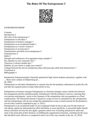 The Roles Of The Entrepreneur 3
ENTREPRENEURSHIP
Contents
Introduction 3
The roles of the entrepreneur 3
Entrepreneur as risk taker 3
Entrepreneur as business manager 3
Entrepreneur as an exceptional leader 3
Entrepreneur as a viewer/ restorer 4
Entrepreneur as an innovator 4
Characteristics and skills of an entrepreneur 4
Characteristics 4
Skills 5
Strength and weaknesses of an argument using examples 7
Pay attention to your customers first 7
Tomorrow is always another day 7
Stability of your carrier is under your control 7
Linkage between the role an entrepreneur plays and necessary skills and characteristics 7
Conclusion 8
Bibliography 9
Introduction Entrepreneurship is basically planned for high school students and juniors, together with
... Show more content on Helpwriting.net ...
(B ,2005)
Entrepreneur as risk taker Entrepreneur is a person who has the prudence enthusiasm to justify the risk
and take the required action to make either profit or loss.
Entrepreneur as business manager Entrepreneur as a business manager create a border line between
the management and the entrepreneurship. Entrepreneur with the productive services, inserting their
own persons and property / assets at the clearance of the entrepreneur who can guarantee at a fixed
compensation. The final profit amount is based on a scope of error in calculation by the entrepreneurs
and non entrepreneurs who do not compel the entrepreneurs to pay as much amount for the productive
services they could be compelled to pay. (J ,2012)
Entrepreneur as an exceptional leader As an exceptional leader he has to take care for the return on
risk taking, capital use and production effort and ability or asset specificity. A successful leader should
choose assistants cleverly but also apply a general control over everything and preserve order and
unity in the main plan of thee business, in fulfilling the organizations functions, searching for the ways
that should be more effective as compared to their cost of the ways already in the use. (A ,2010)
 