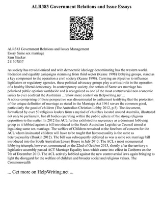 ALR383 Government Relations and Issue Essays
ALR383 Government Relations and Issues Management
Essay Same sex marriage
Sam Stacker
211307837
As society has revolutionized and with democratic ideology denominating has the western world,
liberation and equality campaigns stemming from third sector (Keane 1998) lobbying groups, stand as
a key component to the operation a civil society (Keane 1998). Carrying an objective to influence
legislators or regulatory agencies, these political advocacy groups play a critical role in the operation
of a healthy liberal democracy. In contemporary society, the notion of Same sex marriage has
polarized public opinion worldwide and is recognized as one of the most controversial non economic
issues to ever confront the Australian ... Show more content on Helpwriting.net ...
A notice comprising of there perspective was disseminated to parliament testifying that the protection
of the unique definition of marriage as stated in the Marriage Act 1961 serves the common good,
particularly the good of children (The Australian Christian Lobby 2012, p.5). The document,
formalized by over 50 religious leaders from a myriad of churches located around Australia, illustrated
not only to parliament, but all bodies operating within the public sphere of the strong religious
opposition to the matter. In 2012 the ACL further exhibited its supremacy as a dominant lobbying
group as it lobbied against a bill introduced to the South Australian Legislative Council aimed at
legalizing same sex marriage. The welfare of Children remained at the forefront of concern for the
ACL whom insinuated children will have to be taught that homosexuality is the same as
heterosexuality (Dunkin 2012). The bill was subsequently defeated as was a same sex marriage bill
introduced into the South Australian Lower House in July 2013. The ACL s most monumental
lobbying triumph, however, commenced on the 22nd of October 2013, shortly after the territory s
legislative assembly passed ACT Marriage Equality laws which came into effect in Canberra on the
7th of December 2013. The ACL actively lobbied against the new controversial laws again bringing to
light the disregard for the welfare of children and broader social and religious values. The
Commonwealth
... Get more on HelpWriting.net ...
 