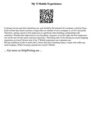 My T-Mobile Experiences
Customer service and store cleanliness are, and should be the pinnacle of a company s priority focus.
Each of these key factors can have a huge effect on whether or not a company is, or isn t successful.
Therefore, setting a positive first impression is significant when building a relationship with
customers. Whether that impression is over the phone, in person, or at first sight; the first impression
can set the tone for the entire customer experience. That being said, I ll be sharing my secret shopping
experience at a local Verizon store if my T Mobile experience was a pleasant one.
Having a plethora of jobs in retail sales, I know that store cleanliness plays a major role within any
retail company. When I recently entered into a local T Mobile
... Get more on HelpWriting.net ...
 