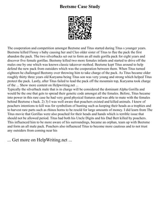 Beetsme Case Study
The cooperation and competition amongst Beetsme and Titus started during Titus s younger years.
Beetsme killed Flossy s baby causing her and Cleo older sister of Titus to flee the pack the first
abandon the pack. The two silverbacks set out to form an all male gorilla pack for eight years and
discover five female gorillas. Beetsmy killed two more females infants and started to drive off the
males one by one which was known classic takeover method. Beetsme kept Titus around to help
defend the new pack from outsiders which was the cooperation between them. When Titus turned
eighteen he challenged Beetsmy over throwing him to take charge of the pack. As Titus became older
roughly thirty three years old Kuryama being Titus son was very young and strong which helped Titus
protect the pack. Lastly, after Titus failed to lead the pack off the mountain top, Kuryama took charge
of the ... Show more content on Helpwriting.net ...
Typically the silverback male that is in charge will be considered the dominant Alpha Gorilla and
would be the one that gets to spread their genetic code amongst all the females. Before, Titus became
into power in this rare case he had very good physical features and was able to mate with the females
behind Beetsme s back. 2) 3) I was well aware that poachers existed and killed animals. I knew of
poachers intentions to kill was for symbolism of hunting such as keeping their heads as a trophies and
to harvest rare parts such as rhinos horns to be resold for large amounts of money. I did learn from The
Titus movie that Gorillas were also poached for their heads and hands which is terrible issue that
should not be allowed period. Titus had both his Uncle Digits and his Dad Bert killed by poachers.
This influenced him to be more aware of his surroundings, became an orphan, team up with Beetsme
and form an all male pack. Poachers also influenced Titus to become more cautious and to not trust
any outsiders from coming near his
... Get more on HelpWriting.net ...
 