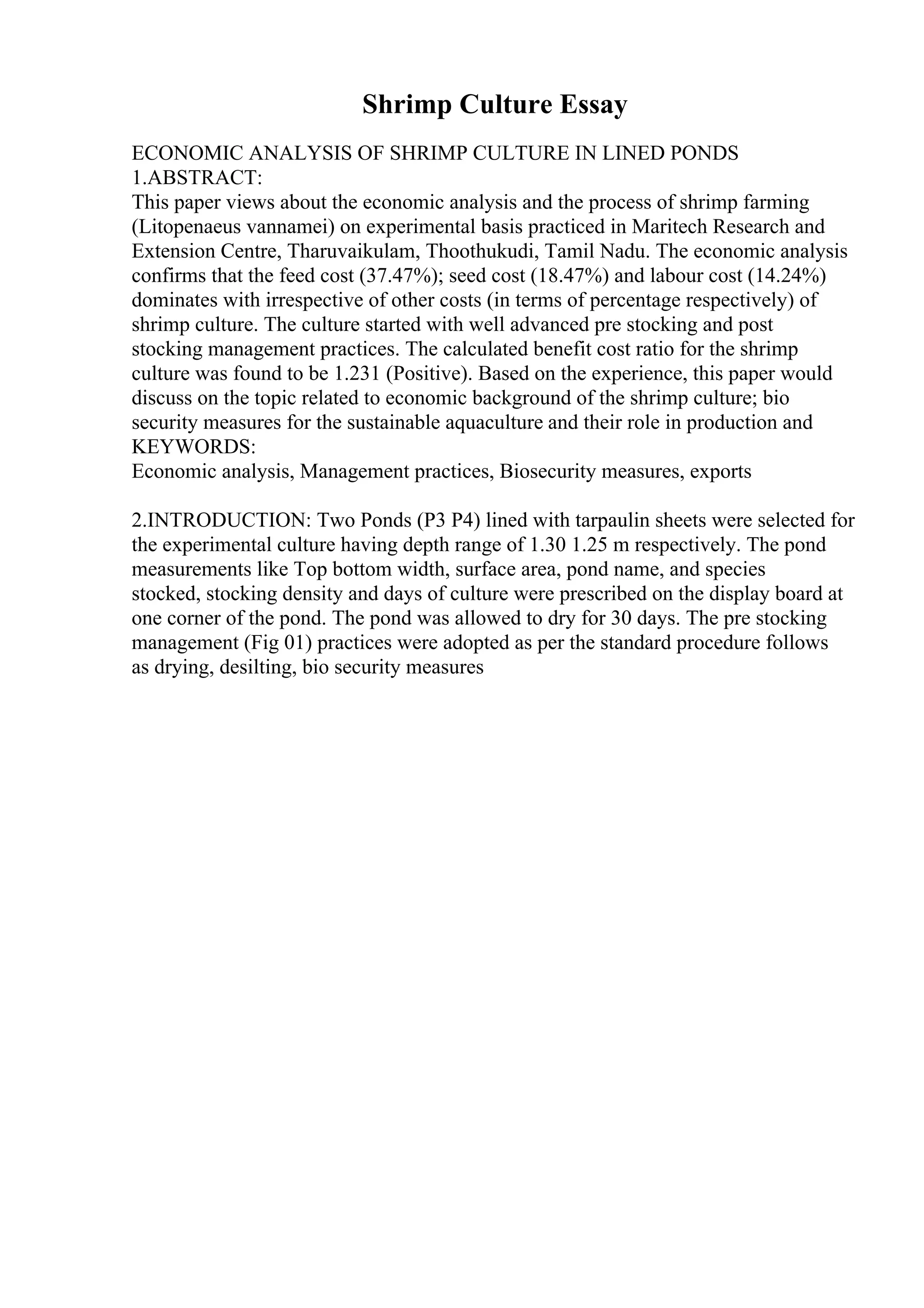 Shrimp Culture Essay
ECONOMIC ANALYSIS OF SHRIMP CULTURE IN LINED PONDS
1.ABSTRACT:
This paper views about the economic analysis and the process of shrimp farming
(Litopenaeus vannamei) on experimental basis practiced in Maritech Research and
Extension Centre, Tharuvaikulam, Thoothukudi, Tamil Nadu. The economic analysis
confirms that the feed cost (37.47%); seed cost (18.47%) and labour cost (14.24%)
dominates with irrespective of other costs (in terms of percentage respectively) of
shrimp culture. The culture started with well advanced pre stocking and post
stocking management practices. The calculated benefit cost ratio for the shrimp
culture was found to be 1.231 (Positive). Based on the experience, this paper would
discuss on the topic related to economic background of the shrimp culture; bio
security measures for the sustainable aquaculture and their role in production and
KEYWORDS:
Economic analysis, Management practices, Biosecurity measures, exports
2.INTRODUCTION: Two Ponds (P3 P4) lined with tarpaulin sheets were selected for
the experimental culture having depth range of 1.30 1.25 m respectively. The pond
measurements like Top bottom width, surface area, pond name, and species
stocked, stocking density and days of culture were prescribed on the display board at
one corner of the pond. The pond was allowed to dry for 30 days. The pre stocking
management (Fig 01) practices were adopted as per the standard procedure follows
as drying, desilting, bio security measures
 