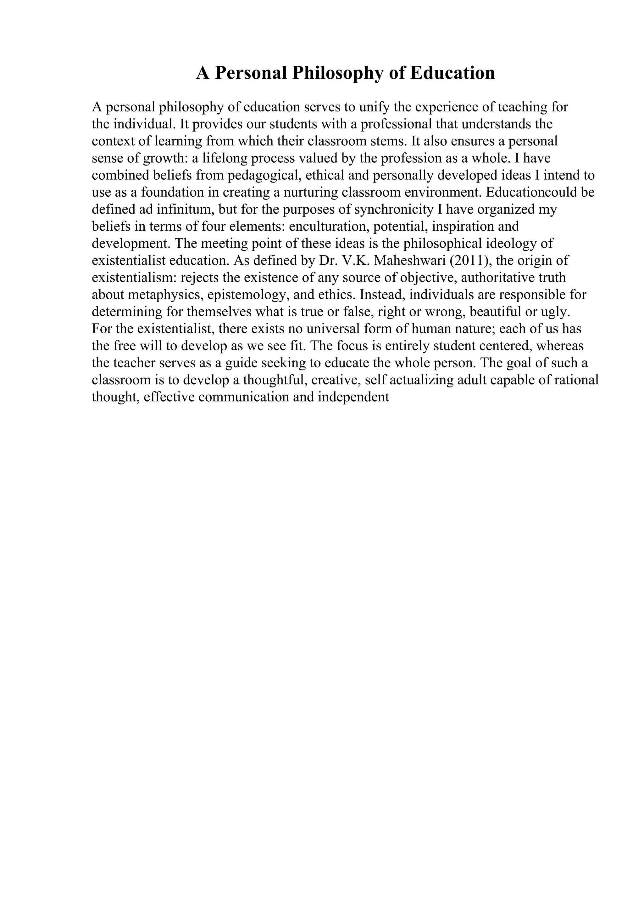 A Personal Philosophy of Education
A personal philosophy of education serves to unify the experience of teaching for
the individual. It provides our students with a professional that understands the
context of learning from which their classroom stems. It also ensures a personal
sense of growth: a lifelong process valued by the profession as a whole. I have
combined beliefs from pedagogical, ethical and personally developed ideas I intend to
use as a foundation in creating a nurturing classroom environment. Educationcould be
defined ad infinitum, but for the purposes of synchronicity I have organized my
beliefs in terms of four elements: enculturation, potential, inspiration and
development. The meeting point of these ideas is the philosophical ideology of
existentialist education. As defined by Dr. V.K. Maheshwari (2011), the origin of
existentialism: rejects the existence of any source of objective, authoritative truth
about metaphysics, epistemology, and ethics. Instead, individuals are responsible for
determining for themselves what is true or false, right or wrong, beautiful or ugly.
For the existentialist, there exists no universal form of human nature; each of us has
the free will to develop as we see fit. The focus is entirely student centered, whereas
the teacher serves as a guide seeking to educate the whole person. The goal of such a
classroom is to develop a thoughtful, creative, self actualizing adult capable of rational
thought, effective communication and independent
 