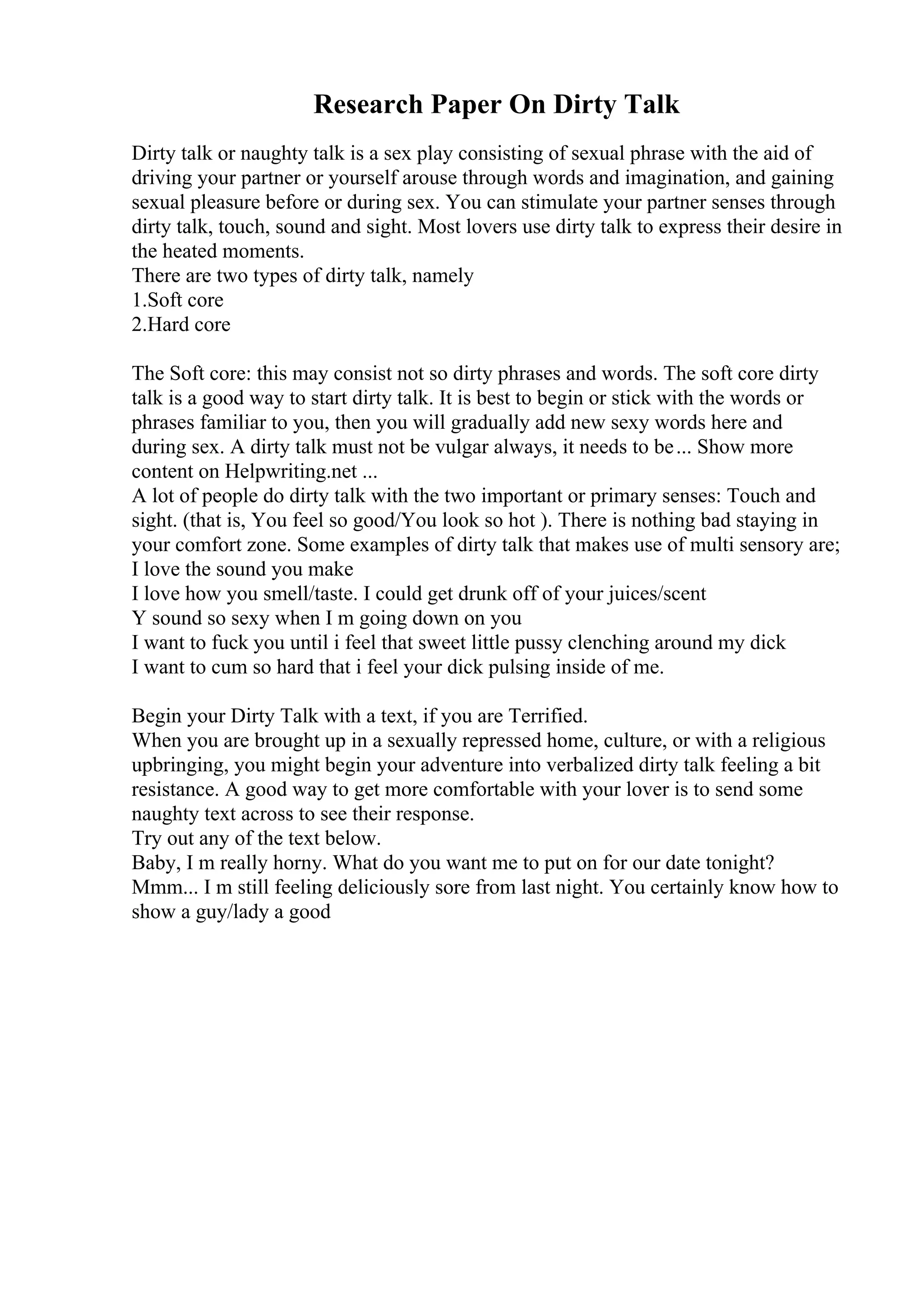 Research Paper On Dirty Talk
Dirty talk or naughty talk is a sex play consisting of sexual phrase with the aid of
driving your partner or yourself arouse through words and imagination, and gaining
sexual pleasure before or during sex. You can stimulate your partner senses through
dirty talk, touch, sound and sight. Most lovers use dirty talk to express their desire in
the heated moments.
There are two types of dirty talk, namely
1.Soft core
2.Hard core
The Soft core: this may consist not so dirty phrases and words. The soft core dirty
talk is a good way to start dirty talk. It is best to begin or stick with the words or
phrases familiar to you, then you will gradually add new sexy words here and
during sex. A dirty talk must not be vulgar always, it needs to be... Show more
content on Helpwriting.net ...
A lot of people do dirty talk with the two important or primary senses: Touch and
sight. (that is, You feel so good/You look so hot ). There is nothing bad staying in
your comfort zone. Some examples of dirty talk that makes use of multi sensory are;
I love the sound you make
I love how you smell/taste. I could get drunk off of your juices/scent
Y sound so sexy when I m going down on you
I want to fuck you until i feel that sweet little pussy clenching around my dick
I want to cum so hard that i feel your dick pulsing inside of me.
Begin your Dirty Talk with a text, if you are Terrified.
When you are brought up in a sexually repressed home, culture, or with a religious
upbringing, you might begin your adventure into verbalized dirty talk feeling a bit
resistance. A good way to get more comfortable with your lover is to send some
naughty text across to see their response.
Try out any of the text below.
Baby, I m really horny. What do you want me to put on for our date tonight?
Mmm... I m still feeling deliciously sore from last night. You certainly know how to
show a guy/lady a good
 