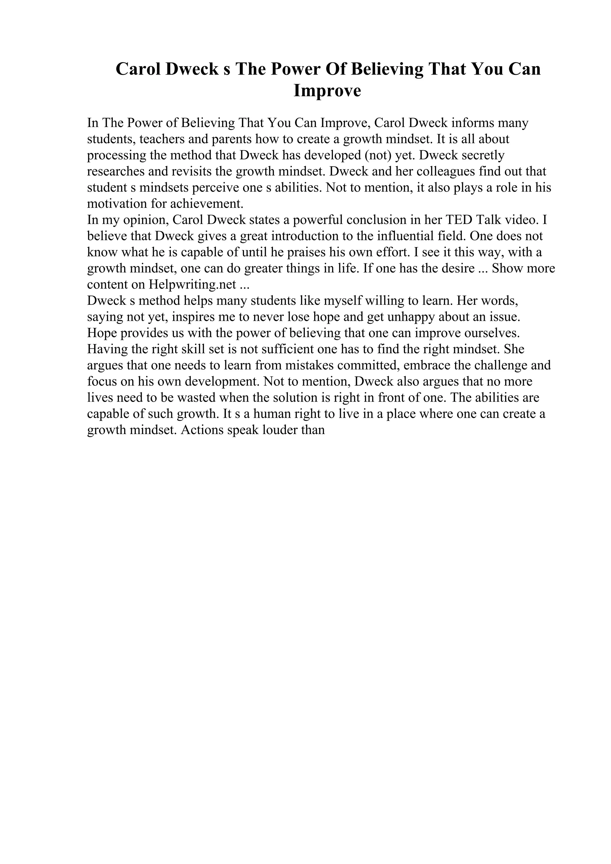 Carol Dweck s The Power Of Believing That You Can
Improve
In The Power of Believing That You Can Improve, Carol Dweck informs many
students, teachers and parents how to create a growth mindset. It is all about
processing the method that Dweck has developed (not) yet. Dweck secretly
researches and revisits the growth mindset. Dweck and her colleagues find out that
student s mindsets perceive one s abilities. Not to mention, it also plays a role in his
motivation for achievement.
In my opinion, Carol Dweck states a powerful conclusion in her TED Talk video. I
believe that Dweck gives a great introduction to the influential field. One does not
know what he is capable of until he praises his own effort. I see it this way, with a
growth mindset, one can do greater things in life. If one has the desire ... Show more
content on Helpwriting.net ...
Dweck s method helps many students like myself willing to learn. Her words,
saying not yet, inspires me to never lose hope and get unhappy about an issue.
Hope provides us with the power of believing that one can improve ourselves.
Having the right skill set is not sufficient one has to find the right mindset. She
argues that one needs to learn from mistakes committed, embrace the challenge and
focus on his own development. Not to mention, Dweck also argues that no more
lives need to be wasted when the solution is right in front of one. The abilities are
capable of such growth. It s a human right to live in a place where one can create a
growth mindset. Actions speak louder than
 