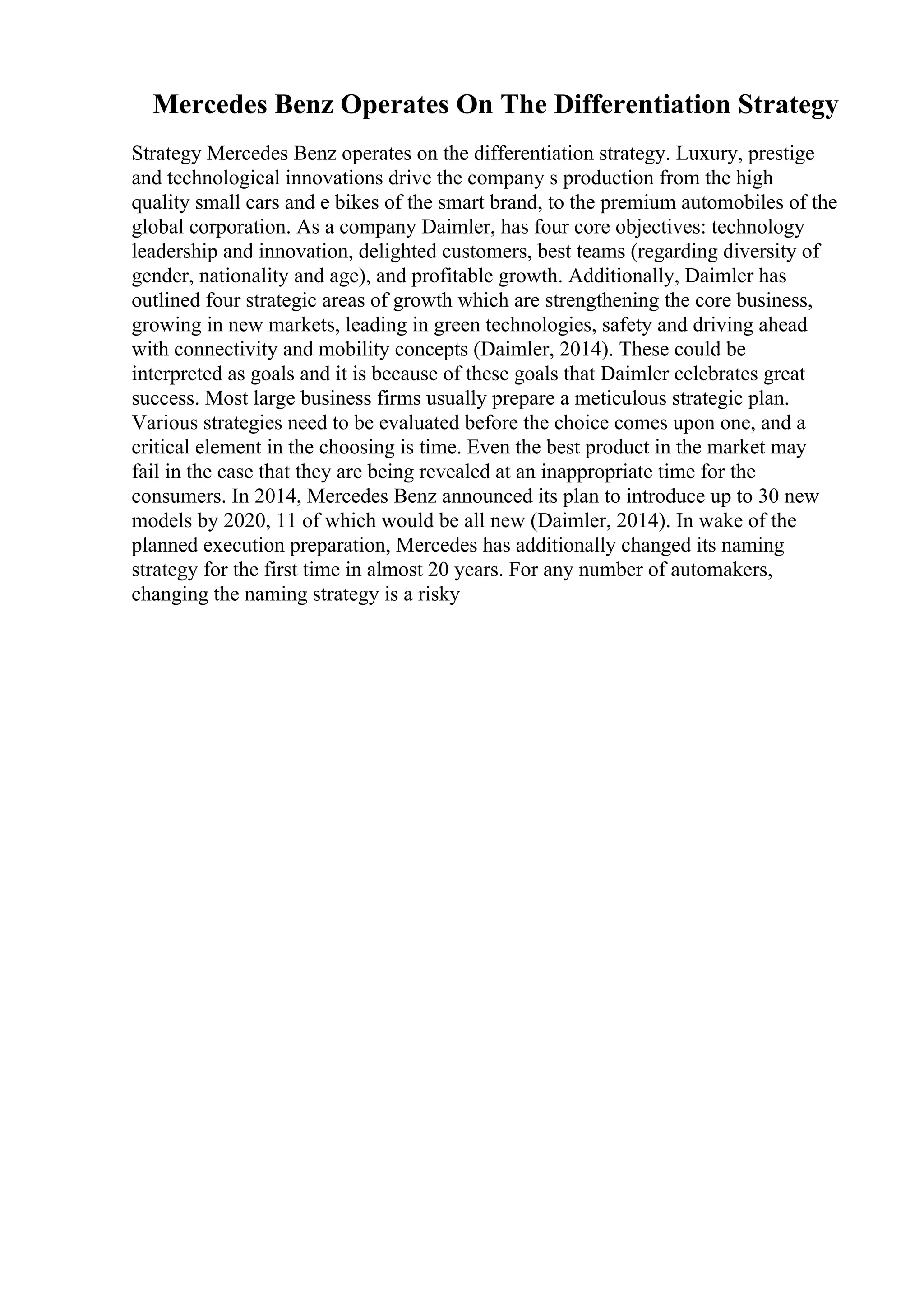 Mercedes Benz Operates On The Differentiation Strategy
Strategy Mercedes Benz operates on the differentiation strategy. Luxury, prestige
and technological innovations drive the company s production from the high
quality small cars and e bikes of the smart brand, to the premium automobiles of the
global corporation. As a company Daimler, has four core objectives: technology
leadership and innovation, delighted customers, best teams (regarding diversity of
gender, nationality and age), and profitable growth. Additionally, Daimler has
outlined four strategic areas of growth which are strengthening the core business,
growing in new markets, leading in green technologies, safety and driving ahead
with connectivity and mobility concepts (Daimler, 2014). These could be
interpreted as goals and it is because of these goals that Daimler celebrates great
success. Most large business firms usually prepare a meticulous strategic plan.
Various strategies need to be evaluated before the choice comes upon one, and a
critical element in the choosing is time. Even the best product in the market may
fail in the case that they are being revealed at an inappropriate time for the
consumers. In 2014, Mercedes Benz announced its plan to introduce up to 30 new
models by 2020, 11 of which would be all new (Daimler, 2014). In wake of the
planned execution preparation, Mercedes has additionally changed its naming
strategy for the first time in almost 20 years. For any number of automakers,
changing the naming strategy is a risky
 