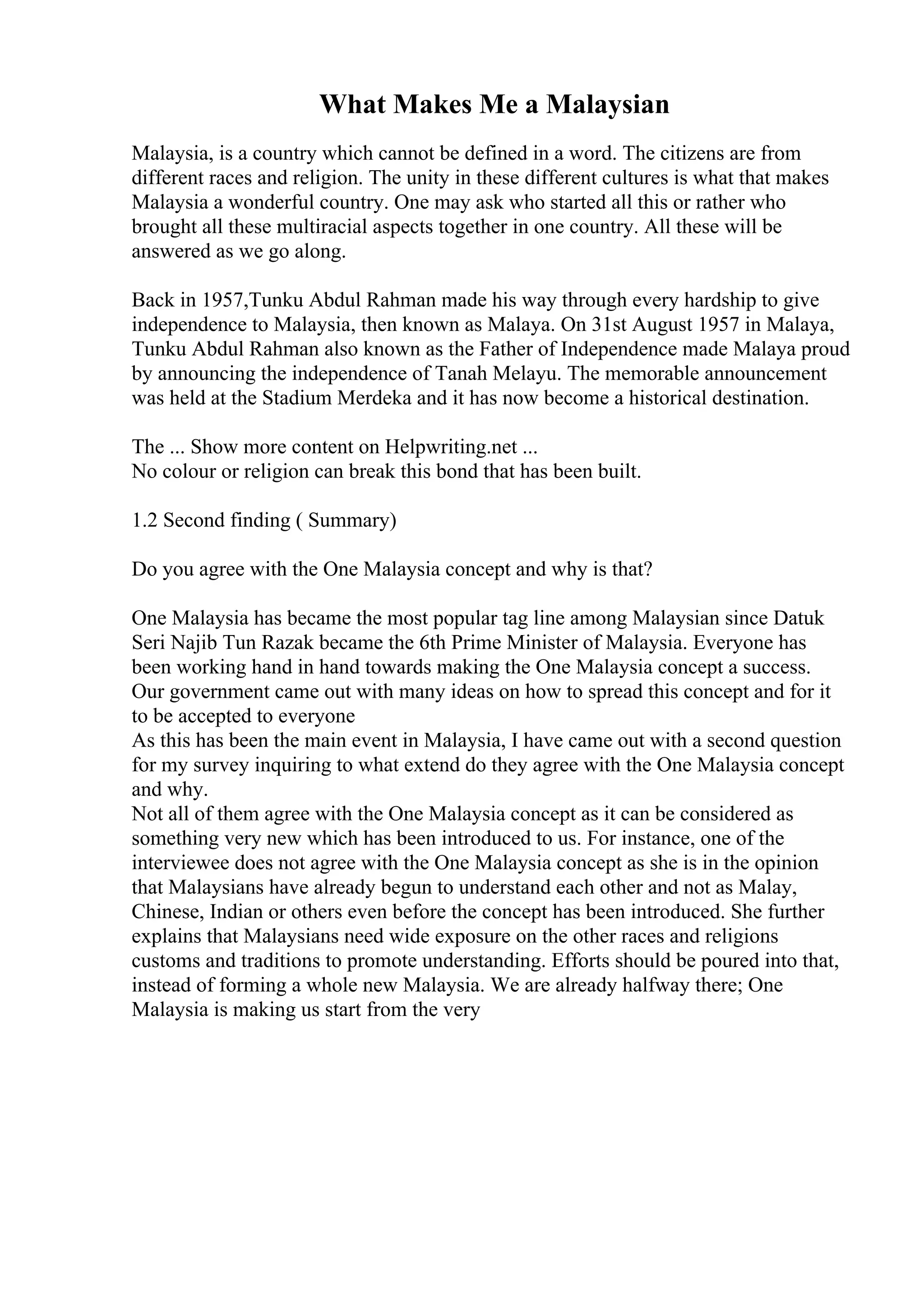 What Makes Me a Malaysian
Malaysia, is a country which cannot be defined in a word. The citizens are from
different races and religion. The unity in these different cultures is what that makes
Malaysia a wonderful country. One may ask who started all this or rather who
brought all these multiracial aspects together in one country. All these will be
answered as we go along.
Back in 1957,Tunku Abdul Rahman made his way through every hardship to give
independence to Malaysia, then known as Malaya. On 31st August 1957 in Malaya,
Tunku Abdul Rahman also known as the Father of Independence made Malaya proud
by announcing the independence of Tanah Melayu. The memorable announcement
was held at the Stadium Merdeka and it has now become a historical destination.
The ... Show more content on Helpwriting.net ...
No colour or religion can break this bond that has been built.
1.2 Second finding ( Summary)
Do you agree with the One Malaysia concept and why is that?
One Malaysia has became the most popular tag line among Malaysian since Datuk
Seri Najib Tun Razak became the 6th Prime Minister of Malaysia. Everyone has
been working hand in hand towards making the One Malaysia concept a success.
Our government came out with many ideas on how to spread this concept and for it
to be accepted to everyone
As this has been the main event in Malaysia, I have came out with a second question
for my survey inquiring to what extend do they agree with the One Malaysia concept
and why.
Not all of them agree with the One Malaysia concept as it can be considered as
something very new which has been introduced to us. For instance, one of the
interviewee does not agree with the One Malaysia concept as she is in the opinion
that Malaysians have already begun to understand each other and not as Malay,
Chinese, Indian or others even before the concept has been introduced. She further
explains that Malaysians need wide exposure on the other races and religions
customs and traditions to promote understanding. Efforts should be poured into that,
instead of forming a whole new Malaysia. We are already halfway there; One
Malaysia is making us start from the very
 