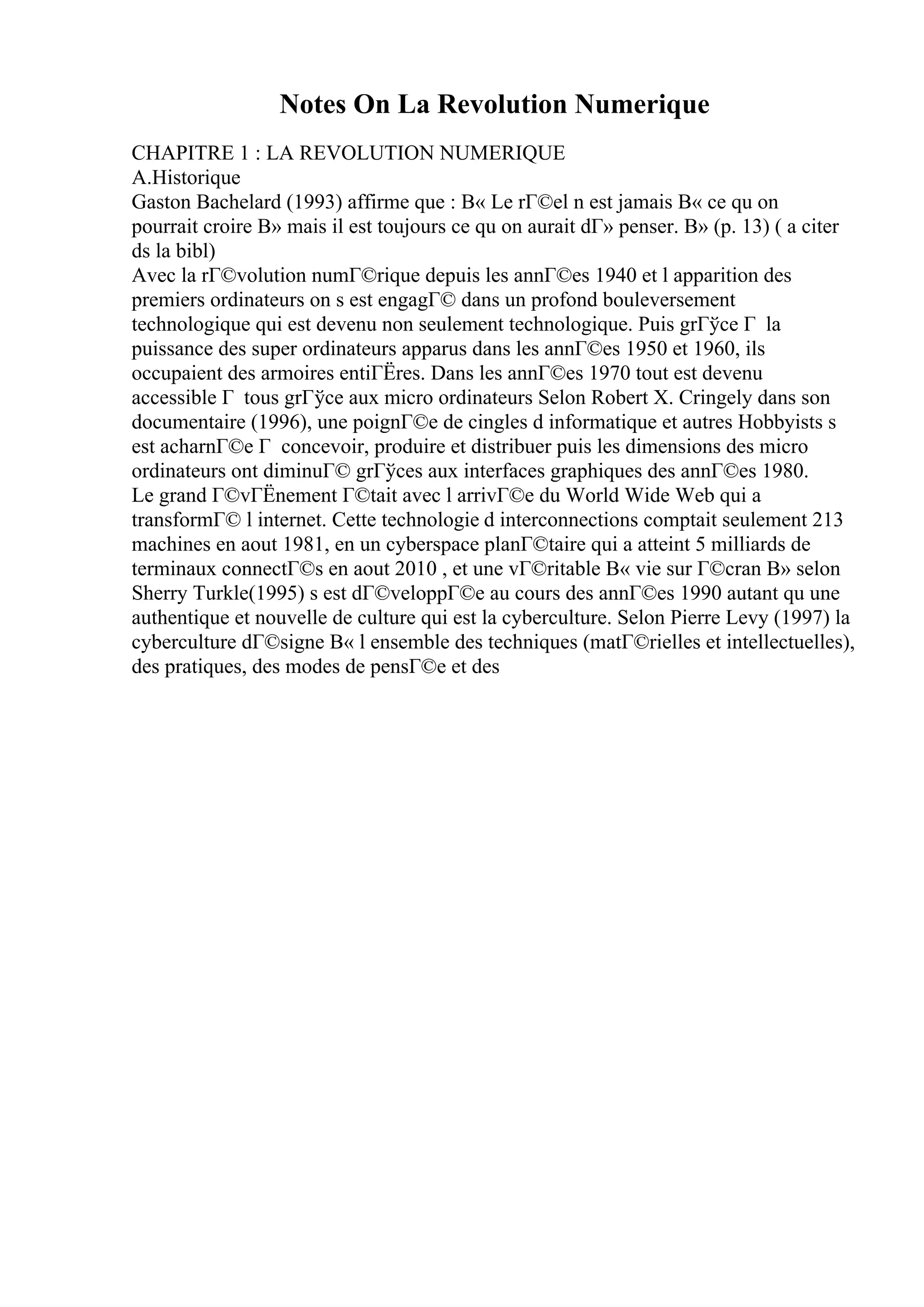 Notes On La Revolution Numerique
CHAPITRE 1 : LA REVOLUTION NUMERIQUE
A.Historique
Gaston Bachelard (1993) affirme que : В« Le rГ©el n est jamais В« ce qu on
pourrait croire В» mais il est toujours ce qu on aurait dГ» penser. В» (p. 13) ( a citer
ds la bibl)
Avec la rГ©volution numГ©rique depuis les annГ©es 1940 et l apparition des
premiers ordinateurs on s est engagГ© dans un profond bouleversement
technologique qui est devenu non seulement technologique. Puis grГўce Г la
puissance des super ordinateurs apparus dans les annГ©es 1950 et 1960, ils
occupaient des armoires entiГЁres. Dans les annГ©es 1970 tout est devenu
accessible Г tous grГўce aux micro ordinateurs Selon Robert X. Cringely dans son
documentaire (1996), une poignГ©e de cingles d informatique et autres Hobbyists s
est acharnГ©e Г concevoir, produire et distribuer puis les dimensions des micro
ordinateurs ont diminuГ© grГўces aux interfaces graphiques des annГ©es 1980.
Le grand Г©vГЁnement Г©tait avec l arrivГ©e du World Wide Web qui a
transformГ© l internet. Cette technologie d interconnections comptait seulement 213
machines en aout 1981, en un cyberspace planГ©taire qui a atteint 5 milliards de
terminaux connectГ©s en aout 2010 , et une vГ©ritable В« vie sur Г©cran В» selon
Sherry Turkle(1995) s est dГ©veloppГ©e au cours des annГ©es 1990 autant qu une
authentique et nouvelle de culture qui est la cyberculture. Selon Pierre Levy (1997) la
cyberculture dГ©signe В« l ensemble des techniques (matГ©rielles et intellectuelles),
des pratiques, des modes de pensГ©e et des
 