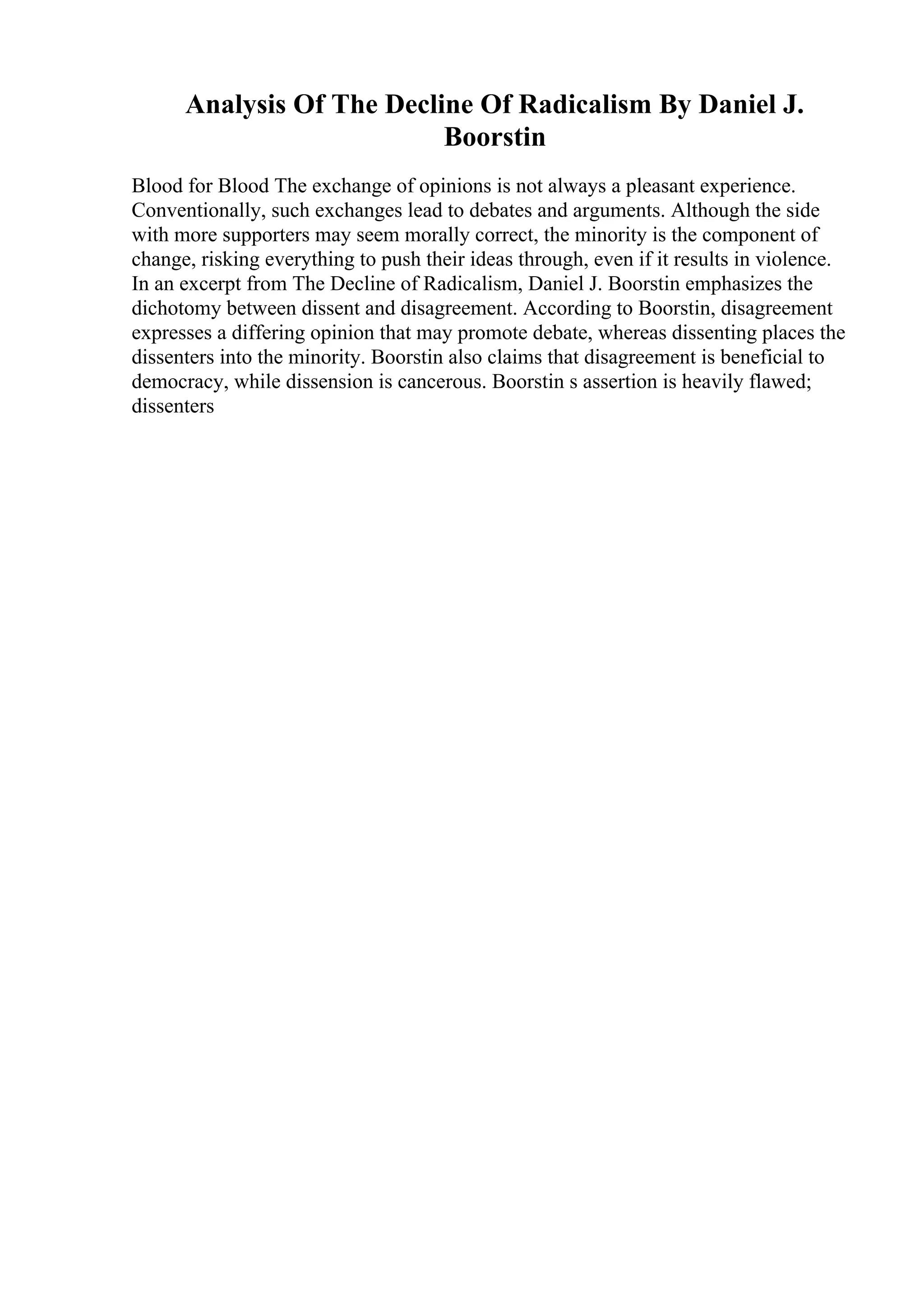 Analysis Of The Decline Of Radicalism By Daniel J.
Boorstin
Blood for Blood The exchange of opinions is not always a pleasant experience.
Conventionally, such exchanges lead to debates and arguments. Although the side
with more supporters may seem morally correct, the minority is the component of
change, risking everything to push their ideas through, even if it results in violence.
In an excerpt from The Decline of Radicalism, Daniel J. Boorstin emphasizes the
dichotomy between dissent and disagreement. According to Boorstin, disagreement
expresses a differing opinion that may promote debate, whereas dissenting places the
dissenters into the minority. Boorstin also claims that disagreement is beneficial to
democracy, while dissension is cancerous. Boorstin s assertion is heavily flawed;
dissenters
 