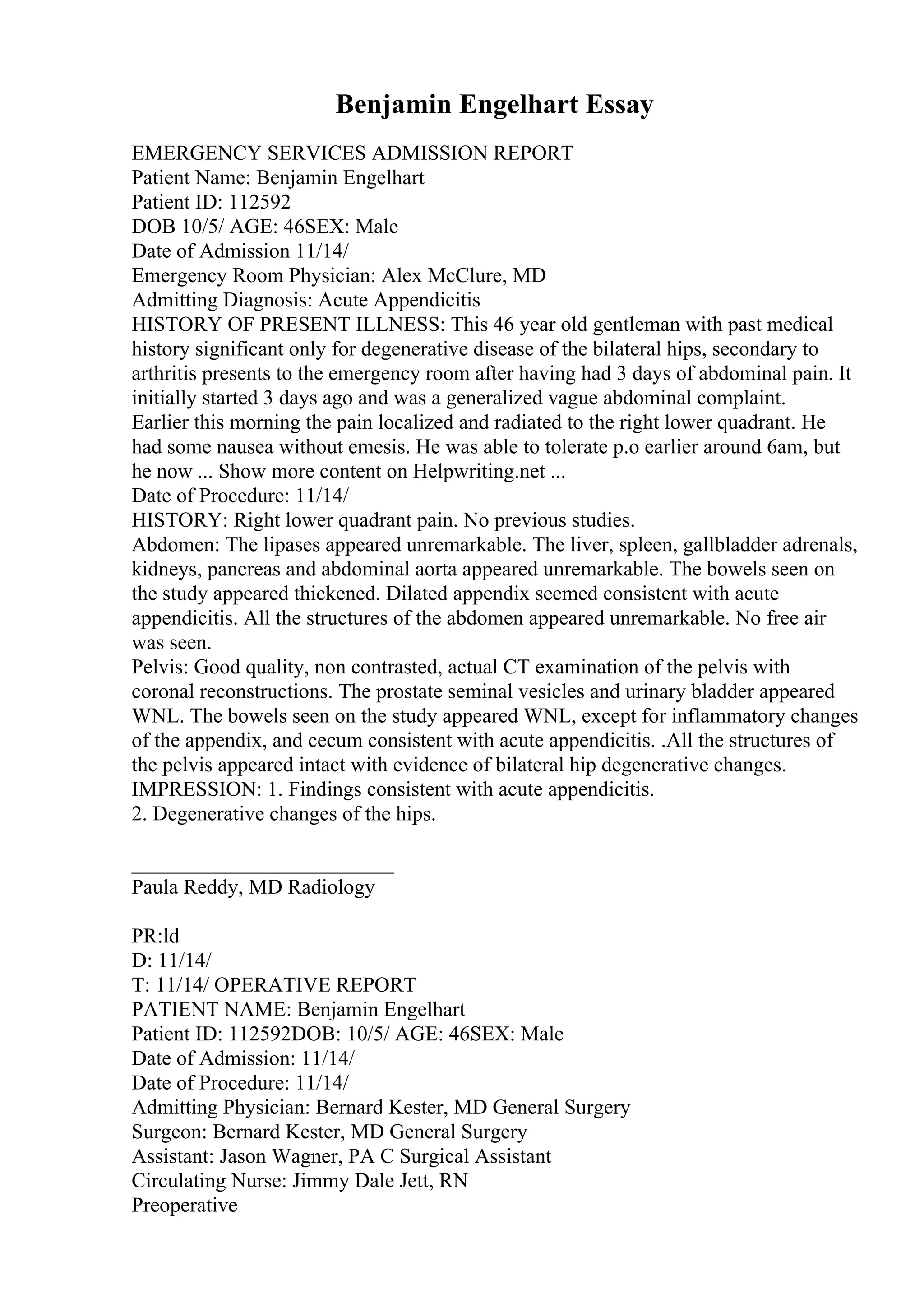 Benjamin Engelhart Essay
EMERGENCY SERVICES ADMISSION REPORT
Patient Name: Benjamin Engelhart
Patient ID: 112592
DOB 10/5/ AGE: 46SEX: Male
Date of Admission 11/14/
Emergency Room Physician: Alex McClure, MD
Admitting Diagnosis: Acute Appendicitis
HISTORY OF PRESENT ILLNESS: This 46 year old gentleman with past medical
history significant only for degenerative disease of the bilateral hips, secondary to
arthritis presents to the emergency room after having had 3 days of abdominal pain. It
initially started 3 days ago and was a generalized vague abdominal complaint.
Earlier this morning the pain localized and radiated to the right lower quadrant. He
had some nausea without emesis. He was able to tolerate p.o earlier around 6am, but
he now ... Show more content on Helpwriting.net ...
Date of Procedure: 11/14/
HISTORY: Right lower quadrant pain. No previous studies.
Abdomen: The lipases appeared unremarkable. The liver, spleen, gallbladder adrenals,
kidneys, pancreas and abdominal aorta appeared unremarkable. The bowels seen on
the study appeared thickened. Dilated appendix seemed consistent with acute
appendicitis. All the structures of the abdomen appeared unremarkable. No free air
was seen.
Pelvis: Good quality, non contrasted, actual CT examination of the pelvis with
coronal reconstructions. The prostate seminal vesicles and urinary bladder appeared
WNL. The bowels seen on the study appeared WNL, except for inflammatory changes
of the appendix, and cecum consistent with acute appendicitis. .All the structures of
the pelvis appeared intact with evidence of bilateral hip degenerative changes.
IMPRESSION: 1. Findings consistent with acute appendicitis.
2. Degenerative changes of the hips.
_________________________
Paula Reddy, MD Radiology
PR:ld
D: 11/14/
T: 11/14/ OPERATIVE REPORT
PATIENT NAME: Benjamin Engelhart
Patient ID: 112592DOB: 10/5/ AGE: 46SEX: Male
Date of Admission: 11/14/
Date of Procedure: 11/14/
Admitting Physician: Bernard Kester, MD General Surgery
Surgeon: Bernard Kester, MD General Surgery
Assistant: Jason Wagner, PA C Surgical Assistant
Circulating Nurse: Jimmy Dale Jett, RN
Preoperative
 