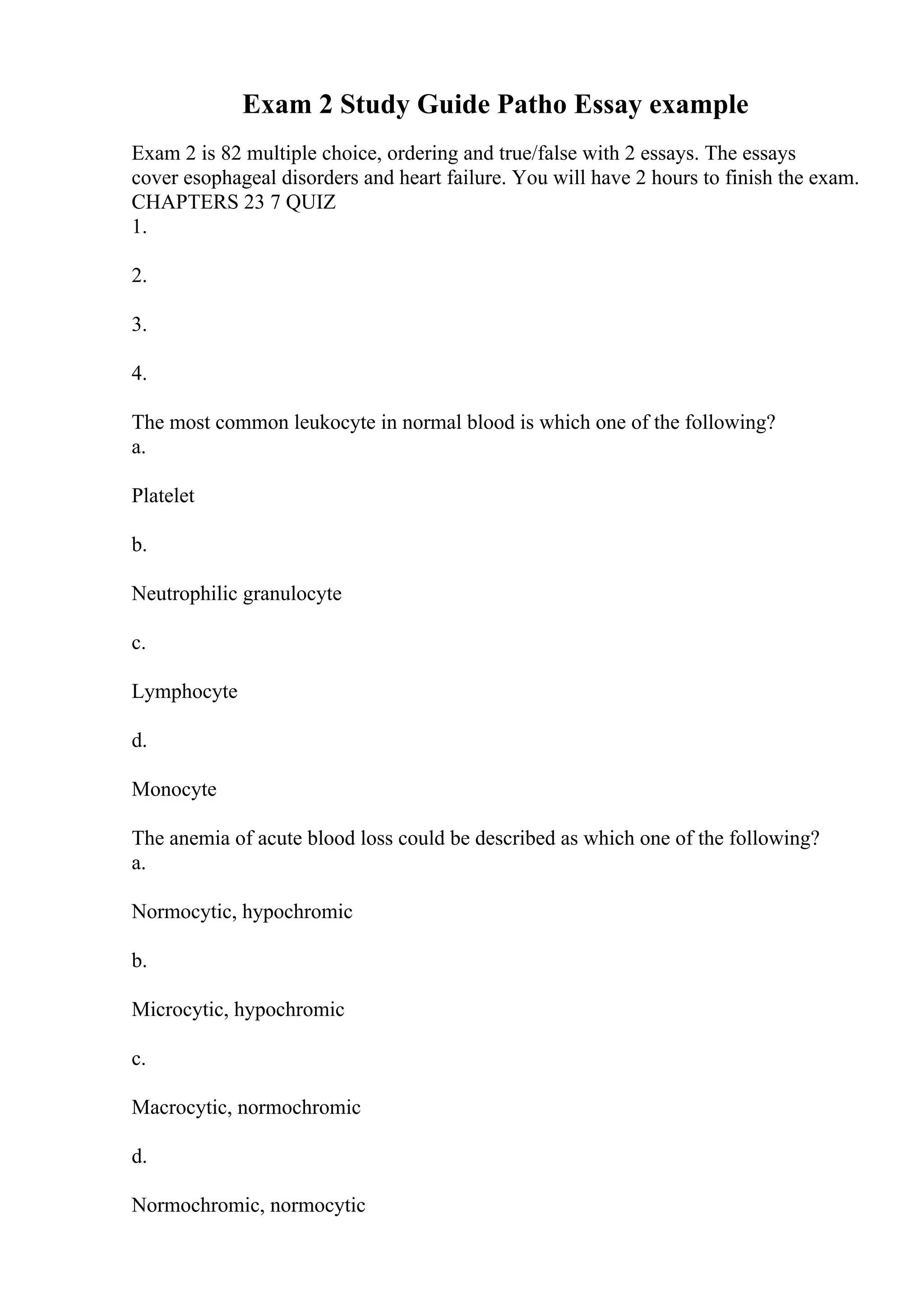 Exam 2 Study Guide Patho Essay example
Exam 2 is 82 multiple choice, ordering and true/false with 2 essays. The essays
cover esophageal disorders and heart failure. You will have 2 hours to finish the exam.
CHAPTERS 23 7 QUIZ
1.
2.
3.
4.
The most common leukocyte in normal blood is which one of the following?
a.
Platelet
b.
Neutrophilic granulocyte
c.
Lymphocyte
d.
Monocyte
The anemia of acute blood loss could be described as which one of the following?
a.
Normocytic, hypochromic
b.
Microcytic, hypochromic
c.
Macrocytic, normochromic
d.
Normochromic, normocytic
 