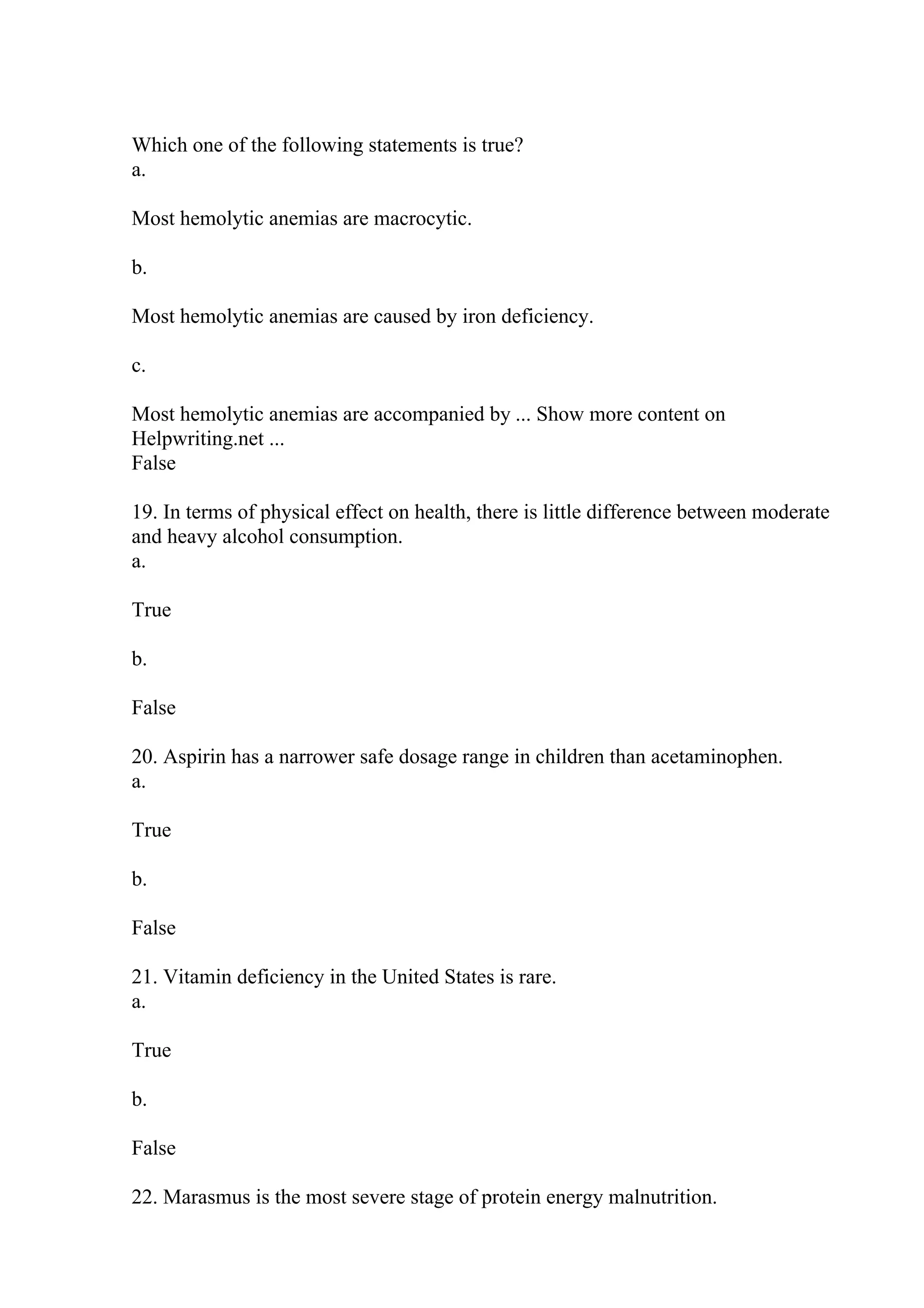 Which one of the following statements is true?
a.
Most hemolytic anemias are macrocytic.
b.
Most hemolytic anemias are caused by iron deficiency.
c.
Most hemolytic anemias are accompanied by ... Show more content on
Helpwriting.net ...
False
19. In terms of physical effect on health, there is little difference between moderate
and heavy alcohol consumption.
a.
True
b.
False
20. Aspirin has a narrower safe dosage range in children than acetaminophen.
a.
True
b.
False
21. Vitamin deficiency in the United States is rare.
a.
True
b.
False
22. Marasmus is the most severe stage of protein energy malnutrition.
 