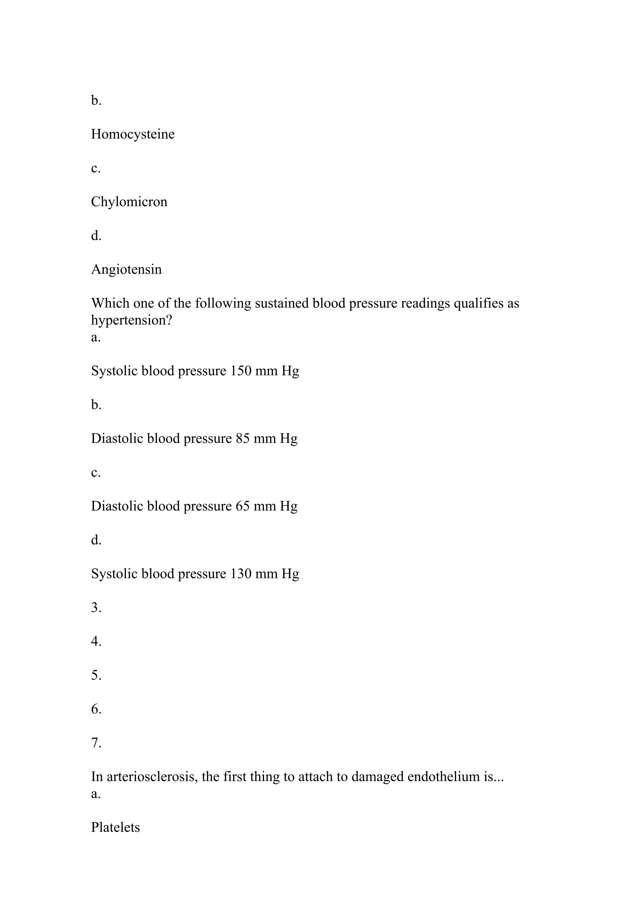 b.
Homocysteine
c.
Chylomicron
d.
Angiotensin
Which one of the following sustained blood pressure readings qualifies as
hypertension?
a.
Systolic blood pressure 150 mm Hg
b.
Diastolic blood pressure 85 mm Hg
c.
Diastolic blood pressure 65 mm Hg
d.
Systolic blood pressure 130 mm Hg
3.
4.
5.
6.
7.
In arteriosclerosis, the first thing to attach to damaged endothelium is...
a.
Platelets
 