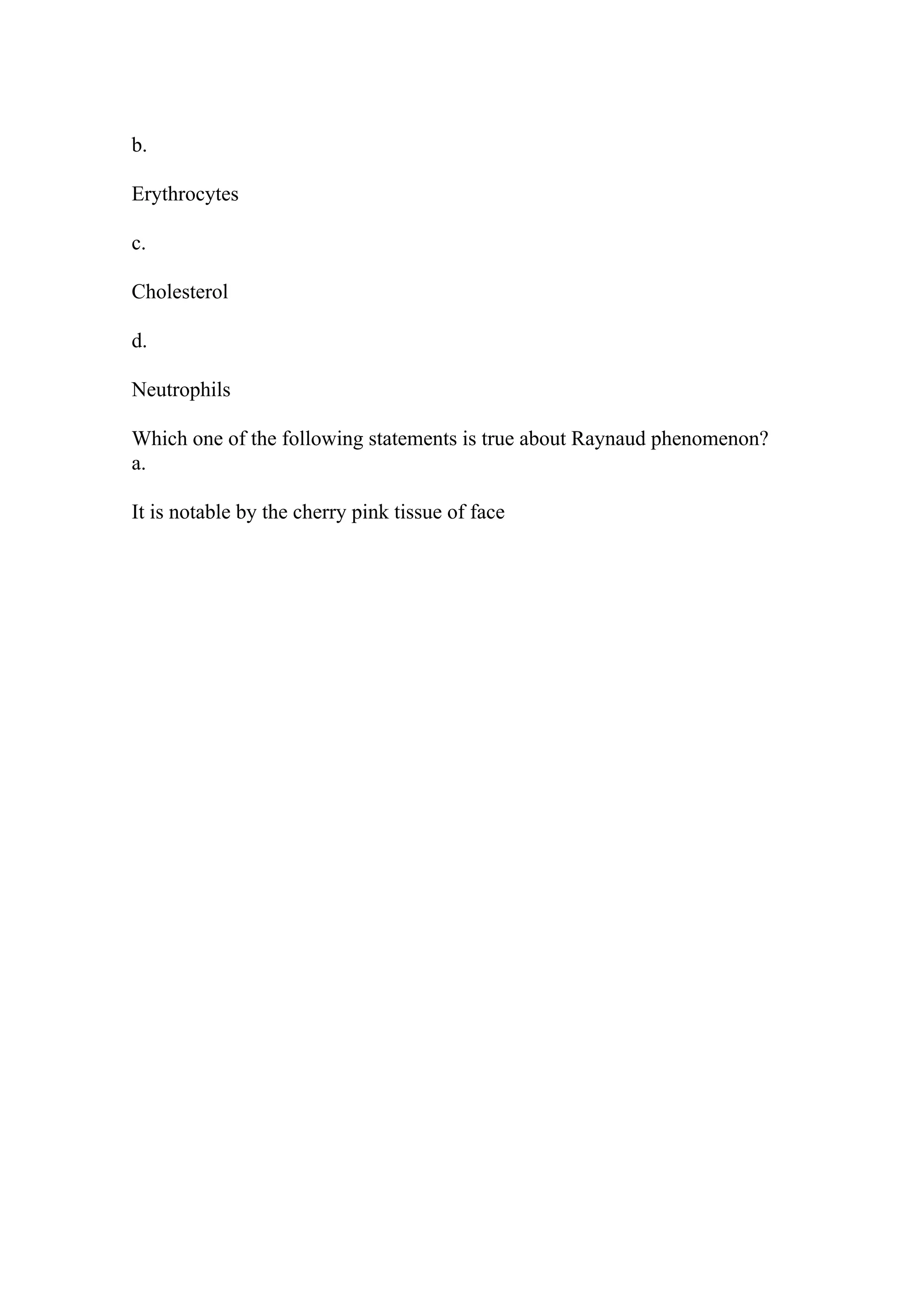 b.
Erythrocytes
c.
Cholesterol
d.
Neutrophils
Which one of the following statements is true about Raynaud phenomenon?
a.
It is notable by the cherry pink tissue of face
 