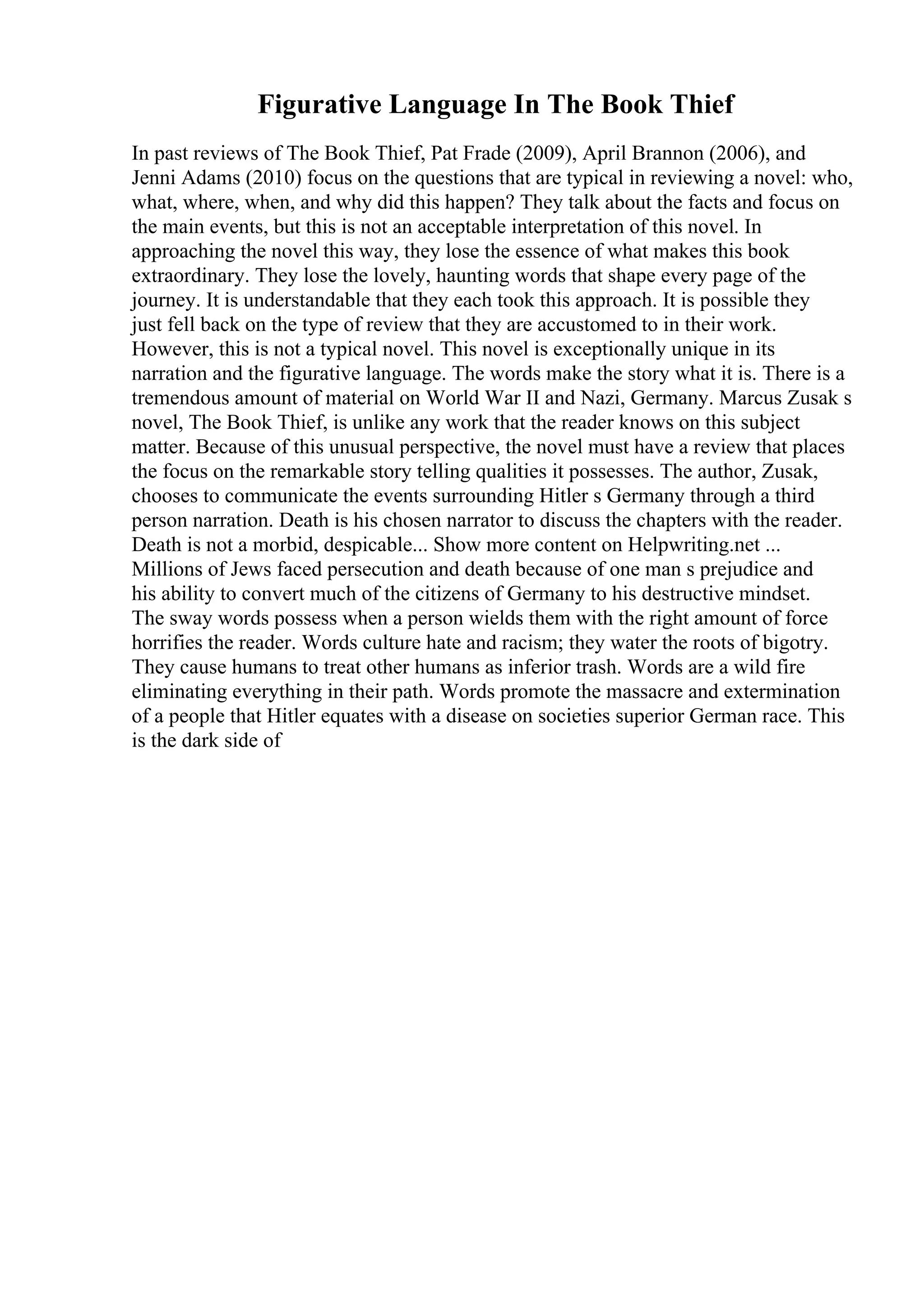 Figurative Language In The Book Thief
In past reviews of The Book Thief, Pat Frade (2009), April Brannon (2006), and
Jenni Adams (2010) focus on the questions that are typical in reviewing a novel: who,
what, where, when, and why did this happen? They talk about the facts and focus on
the main events, but this is not an acceptable interpretation of this novel. In
approaching the novel this way, they lose the essence of what makes this book
extraordinary. They lose the lovely, haunting words that shape every page of the
journey. It is understandable that they each took this approach. It is possible they
just fell back on the type of review that they are accustomed to in their work.
However, this is not a typical novel. This novel is exceptionally unique in its
narration and the figurative language. The words make the story what it is. There is a
tremendous amount of material on World War II and Nazi, Germany. Marcus Zusak s
novel, The Book Thief, is unlike any work that the reader knows on this subject
matter. Because of this unusual perspective, the novel must have a review that places
the focus on the remarkable story telling qualities it possesses. The author, Zusak,
chooses to communicate the events surrounding Hitler s Germany through a third
person narration. Death is his chosen narrator to discuss the chapters with the reader.
Death is not a morbid, despicable... Show more content on Helpwriting.net ...
Millions of Jews faced persecution and death because of one man s prejudice and
his ability to convert much of the citizens of Germany to his destructive mindset.
The sway words possess when a person wields them with the right amount of force
horrifies the reader. Words culture hate and racism; they water the roots of bigotry.
They cause humans to treat other humans as inferior trash. Words are a wild fire
eliminating everything in their path. Words promote the massacre and extermination
of a people that Hitler equates with a disease on societies superior German race. This
is the dark side of
 