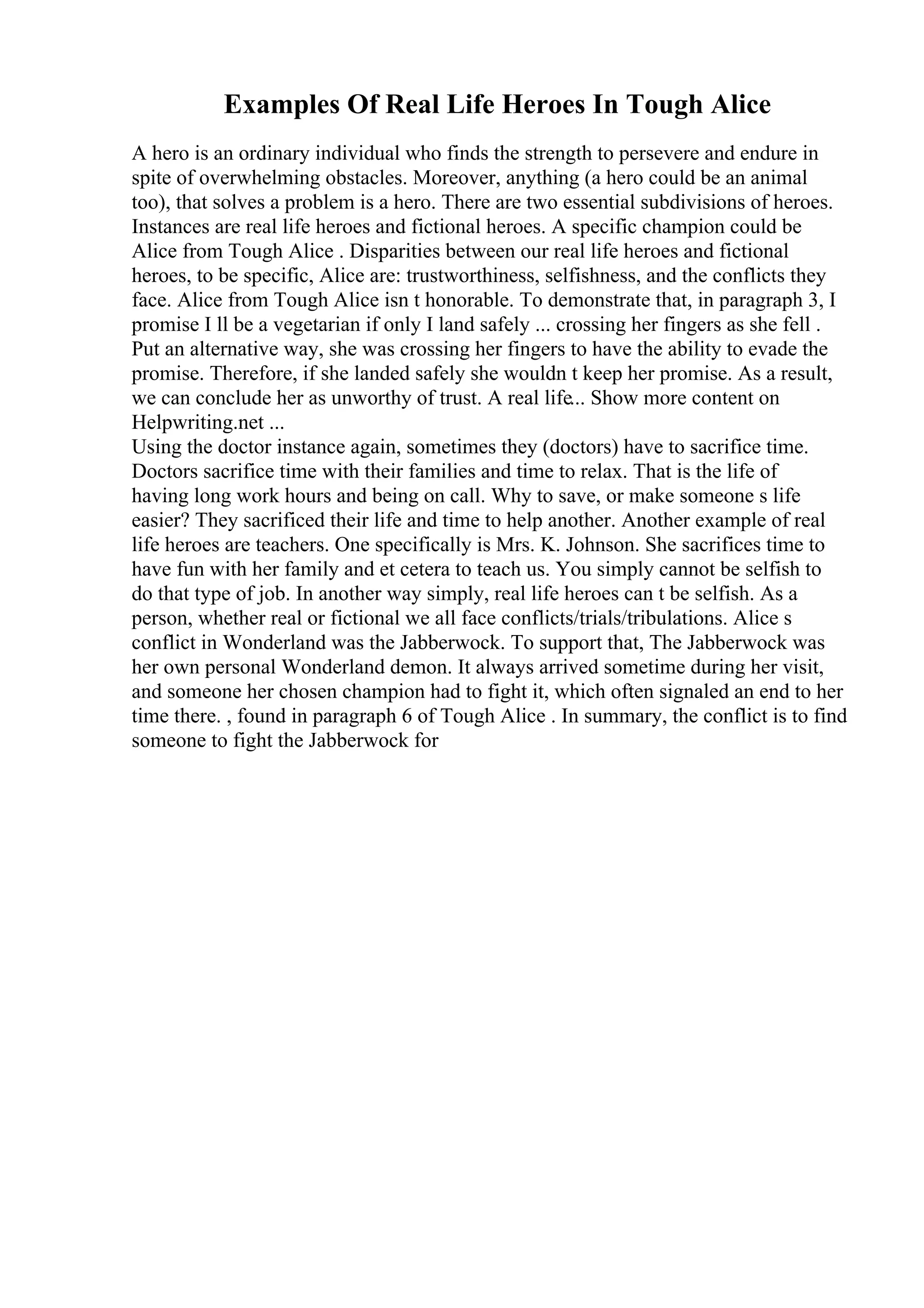 Examples Of Real Life Heroes In Tough Alice
A hero is an ordinary individual who finds the strength to persevere and endure in
spite of overwhelming obstacles. Moreover, anything (a hero could be an animal
too), that solves a problem is a hero. There are two essential subdivisions of heroes.
Instances are real life heroes and fictional heroes. A specific champion could be
Alice from Tough Alice . Disparities between our real life heroes and fictional
heroes, to be specific, Alice are: trustworthiness, selfishness, and the conflicts they
face. Alice from Tough Alice isn t honorable. To demonstrate that, in paragraph 3, I
promise I ll be a vegetarian if only I land safely ... crossing her fingers as she fell .
Put an alternative way, she was crossing her fingers to have the ability to evade the
promise. Therefore, if she landed safely she wouldn t keep her promise. As a result,
we can conclude her as unworthy of trust. A real life... Show more content on
Helpwriting.net ...
Using the doctor instance again, sometimes they (doctors) have to sacrifice time.
Doctors sacrifice time with their families and time to relax. That is the life of
having long work hours and being on call. Why to save, or make someone s life
easier? They sacrificed their life and time to help another. Another example of real
life heroes are teachers. One specifically is Mrs. K. Johnson. She sacrifices time to
have fun with her family and et cetera to teach us. You simply cannot be selfish to
do that type of job. In another way simply, real life heroes can t be selfish. As a
person, whether real or fictional we all face conflicts/trials/tribulations. Alice s
conflict in Wonderland was the Jabberwock. To support that, The Jabberwock was
her own personal Wonderland demon. It always arrived sometime during her visit,
and someone her chosen champion had to fight it, which often signaled an end to her
time there. , found in paragraph 6 of Tough Alice . In summary, the conflict is to find
someone to fight the Jabberwock for
 