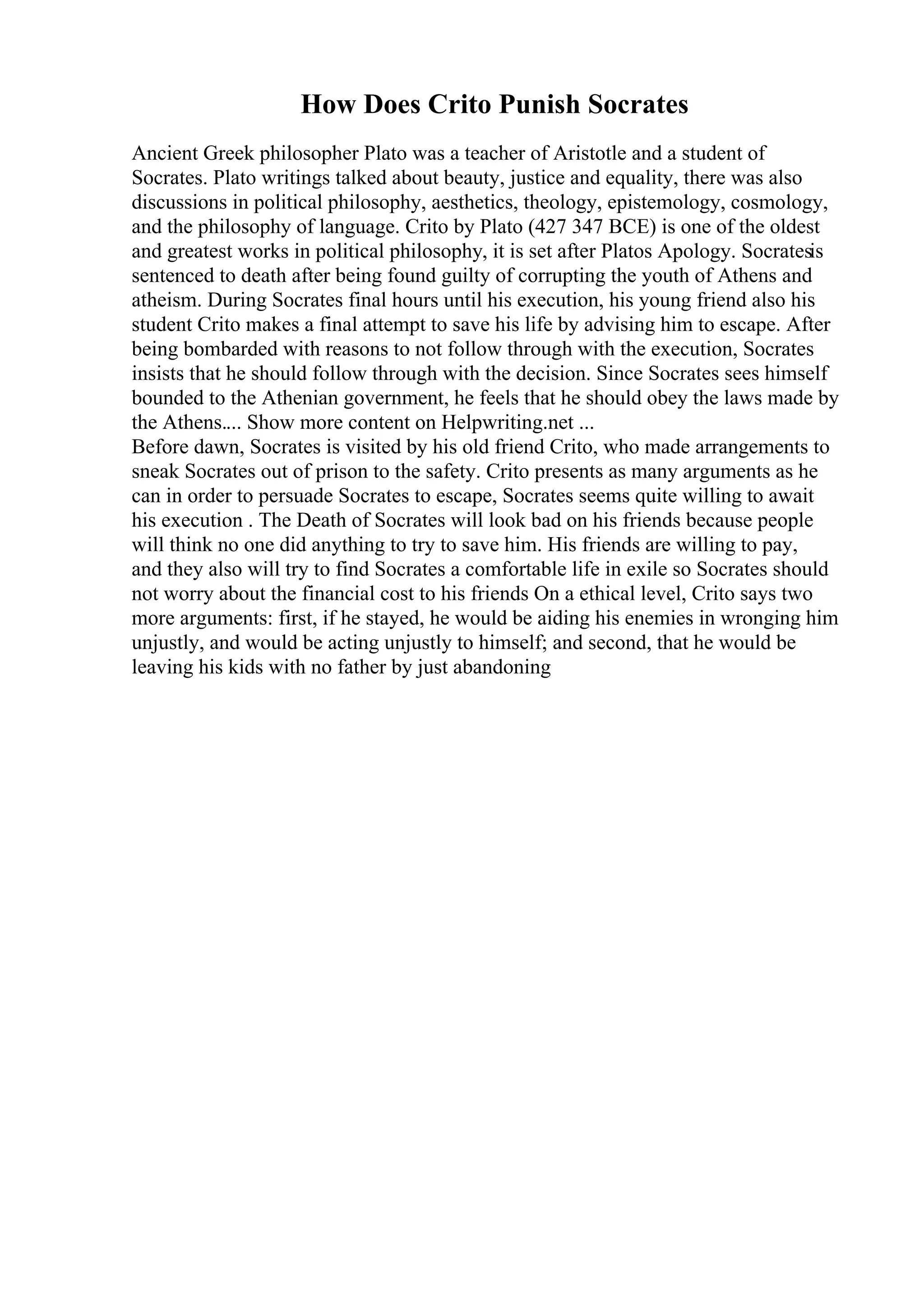 How Does Crito Punish Socrates
Ancient Greek philosopher Plato was a teacher of Aristotle and a student of
Socrates. Plato writings talked about beauty, justice and equality, there was also
discussions in political philosophy, aesthetics, theology, epistemology, cosmology,
and the philosophy of language. Crito by Plato (427 347 BCE) is one of the oldest
and greatest works in political philosophy, it is set after Platos Apology. Socratesis
sentenced to death after being found guilty of corrupting the youth of Athens and
atheism. During Socrates final hours until his execution, his young friend also his
student Crito makes a final attempt to save his life by advising him to escape. After
being bombarded with reasons to not follow through with the execution, Socrates
insists that he should follow through with the decision. Since Socrates sees himself
bounded to the Athenian government, he feels that he should obey the laws made by
the Athens.... Show more content on Helpwriting.net ...
Before dawn, Socrates is visited by his old friend Crito, who made arrangements to
sneak Socrates out of prison to the safety. Crito presents as many arguments as he
can in order to persuade Socrates to escape, Socrates seems quite willing to await
his execution . The Death of Socrates will look bad on his friends because people
will think no one did anything to try to save him. His friends are willing to pay,
and they also will try to find Socrates a comfortable life in exile so Socrates should
not worry about the financial cost to his friends On a ethical level, Crito says two
more arguments: first, if he stayed, he would be aiding his enemies in wronging him
unjustly, and would be acting unjustly to himself; and second, that he would be
leaving his kids with no father by just abandoning
 