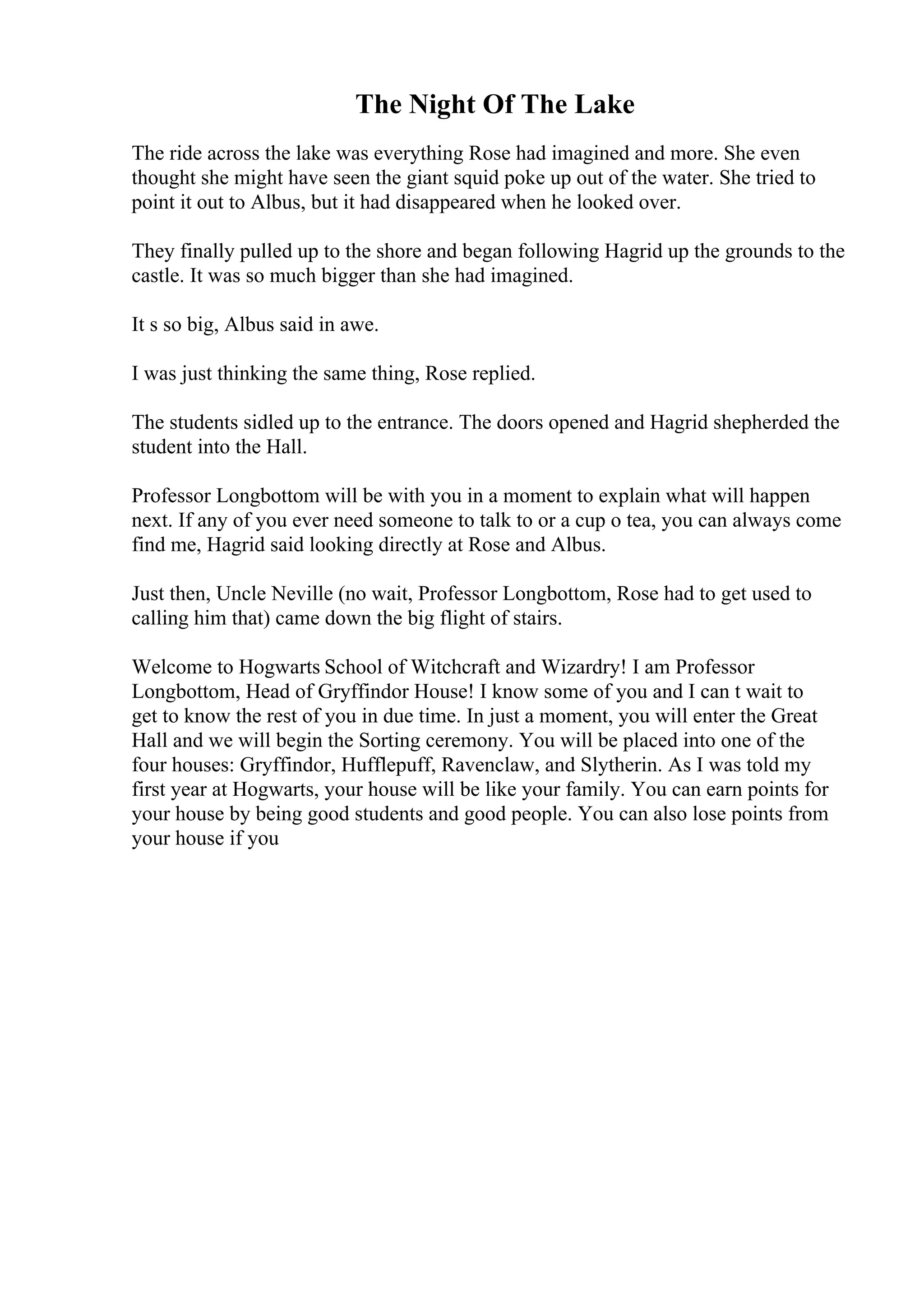 The Night Of The Lake
The ride across the lake was everything Rose had imagined and more. She even
thought she might have seen the giant squid poke up out of the water. She tried to
point it out to Albus, but it had disappeared when he looked over.
They finally pulled up to the shore and began following Hagrid up the grounds to the
castle. It was so much bigger than she had imagined.
It s so big, Albus said in awe.
I was just thinking the same thing, Rose replied.
The students sidled up to the entrance. The doors opened and Hagrid shepherded the
student into the Hall.
Professor Longbottom will be with you in a moment to explain what will happen
next. If any of you ever need someone to talk to or a cup o tea, you can always come
find me, Hagrid said looking directly at Rose and Albus.
Just then, Uncle Neville (no wait, Professor Longbottom, Rose had to get used to
calling him that) came down the big flight of stairs.
Welcome to Hogwarts School of Witchcraft and Wizardry! I am Professor
Longbottom, Head of Gryffindor House! I know some of you and I can t wait to
get to know the rest of you in due time. In just a moment, you will enter the Great
Hall and we will begin the Sorting ceremony. You will be placed into one of the
four houses: Gryffindor, Hufflepuff, Ravenclaw, and Slytherin. As I was told my
first year at Hogwarts, your house will be like your family. You can earn points for
your house by being good students and good people. You can also lose points from
your house if you
 