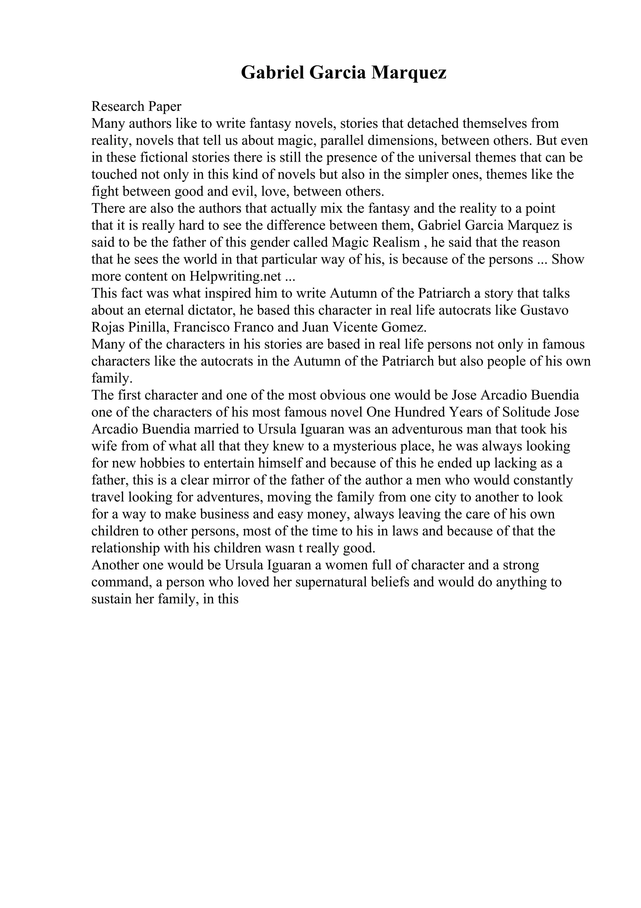 Gabriel Garcia Marquez
Research Paper
Many authors like to write fantasy novels, stories that detached themselves from
reality, novels that tell us about magic, parallel dimensions, between others. But even
in these fictional stories there is still the presence of the universal themes that can be
touched not only in this kind of novels but also in the simpler ones, themes like the
fight between good and evil, love, between others.
There are also the authors that actually mix the fantasy and the reality to a point
that it is really hard to see the difference between them, Gabriel Garcia Marquez is
said to be the father of this gender called Magic Realism , he said that the reason
that he sees the world in that particular way of his, is because of the persons ... Show
more content on Helpwriting.net ...
This fact was what inspired him to write Autumn of the Patriarch a story that talks
about an eternal dictator, he based this character in real life autocrats like Gustavo
Rojas Pinilla, Francisco Franco and Juan Vicente Gomez.
Many of the characters in his stories are based in real life persons not only in famous
characters like the autocrats in the Autumn of the Patriarch but also people of his own
family.
The first character and one of the most obvious one would be Jose Arcadio Buendia
one of the characters of his most famous novel One Hundred Years of Solitude Jose
Arcadio Buendia married to Ursula Iguaran was an adventurous man that took his
wife from of what all that they knew to a mysterious place, he was always looking
for new hobbies to entertain himself and because of this he ended up lacking as a
father, this is a clear mirror of the father of the author a men who would constantly
travel looking for adventures, moving the family from one city to another to look
for a way to make business and easy money, always leaving the care of his own
children to other persons, most of the time to his in laws and because of that the
relationship with his children wasn t really good.
Another one would be Ursula Iguaran a women full of character and a strong
command, a person who loved her supernatural beliefs and would do anything to
sustain her family, in this
 