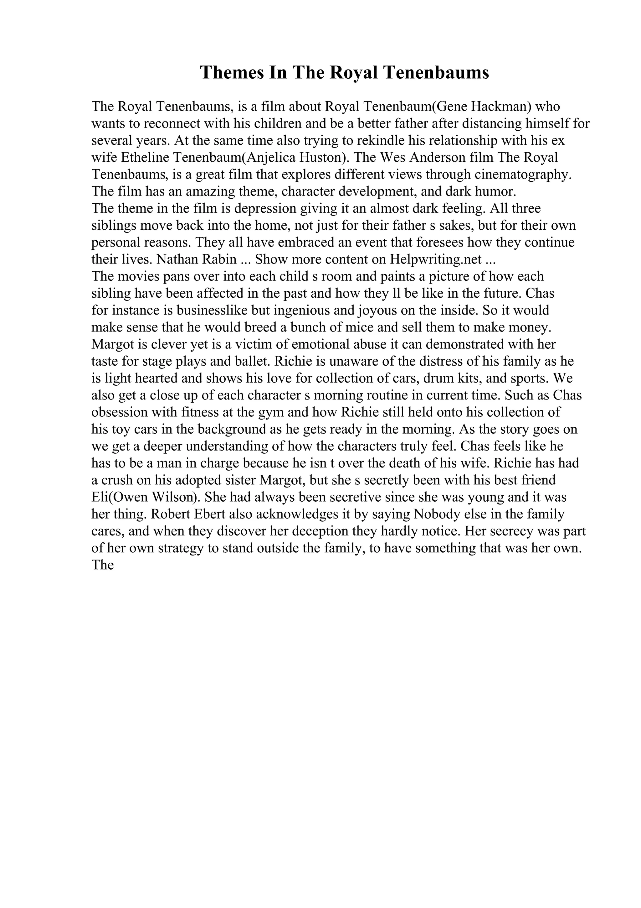 Themes In The Royal Tenenbaums
The Royal Tenenbaums, is a film about Royal Tenenbaum(Gene Hackman) who
wants to reconnect with his children and be a better father after distancing himself for
several years. At the same time also trying to rekindle his relationship with his ex
wife Etheline Tenenbaum(Anjelica Huston). The Wes Anderson film The Royal
Tenenbaums, is a great film that explores different views through cinematography.
The film has an amazing theme, character development, and dark humor.
The theme in the film is depression giving it an almost dark feeling. All three
siblings move back into the home, not just for their father s sakes, but for their own
personal reasons. They all have embraced an event that foresees how they continue
their lives. Nathan Rabin ... Show more content on Helpwriting.net ...
The movies pans over into each child s room and paints a picture of how each
sibling have been affected in the past and how they ll be like in the future. Chas
for instance is businesslike but ingenious and joyous on the inside. So it would
make sense that he would breed a bunch of mice and sell them to make money.
Margot is clever yet is a victim of emotional abuse it can demonstrated with her
taste for stage plays and ballet. Richie is unaware of the distress of his family as he
is light hearted and shows his love for collection of cars, drum kits, and sports. We
also get a close up of each character s morning routine in current time. Such as Chas
obsession with fitness at the gym and how Richie still held onto his collection of
his toy cars in the background as he gets ready in the morning. As the story goes on
we get a deeper understanding of how the characters truly feel. Chas feels like he
has to be a man in charge because he isn t over the death of his wife. Richie has had
a crush on his adopted sister Margot, but she s secretly been with his best friend
Eli(Owen Wilson). She had always been secretive since she was young and it was
her thing. Robert Ebert also acknowledges it by saying Nobody else in the family
cares, and when they discover her deception they hardly notice. Her secrecy was part
of her own strategy to stand outside the family, to have something that was her own.
The
 