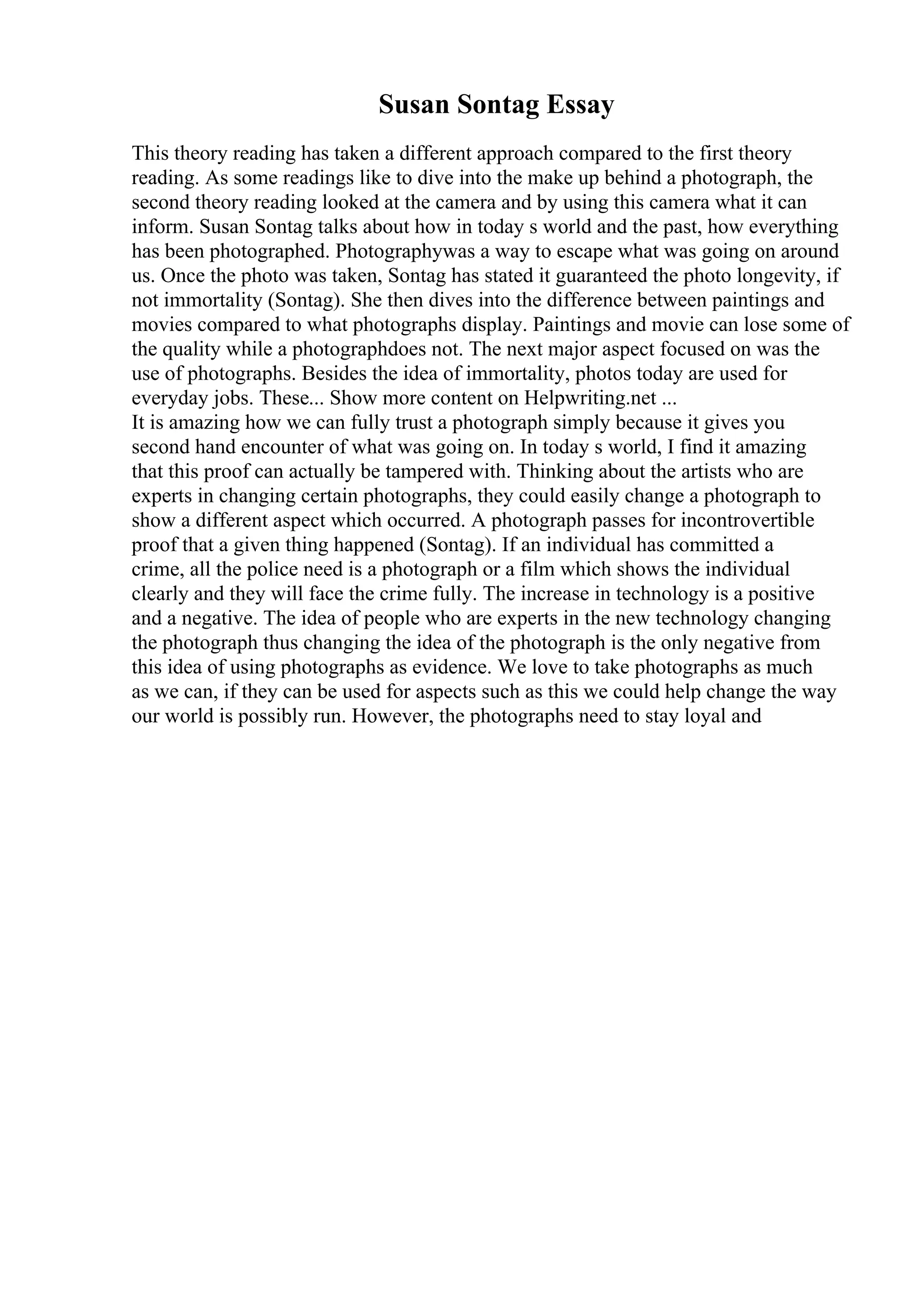 Susan Sontag Essay
This theory reading has taken a different approach compared to the first theory
reading. As some readings like to dive into the make up behind a photograph, the
second theory reading looked at the camera and by using this camera what it can
inform. Susan Sontag talks about how in today s world and the past, how everything
has been photographed. Photographywas a way to escape what was going on around
us. Once the photo was taken, Sontag has stated it guaranteed the photo longevity, if
not immortality (Sontag). She then dives into the difference between paintings and
movies compared to what photographs display. Paintings and movie can lose some of
the quality while a photographdoes not. The next major aspect focused on was the
use of photographs. Besides the idea of immortality, photos today are used for
everyday jobs. These... Show more content on Helpwriting.net ...
It is amazing how we can fully trust a photograph simply because it gives you
second hand encounter of what was going on. In today s world, I find it amazing
that this proof can actually be tampered with. Thinking about the artists who are
experts in changing certain photographs, they could easily change a photograph to
show a different aspect which occurred. A photograph passes for incontrovertible
proof that a given thing happened (Sontag). If an individual has committed a
crime, all the police need is a photograph or a film which shows the individual
clearly and they will face the crime fully. The increase in technology is a positive
and a negative. The idea of people who are experts in the new technology changing
the photograph thus changing the idea of the photograph is the only negative from
this idea of using photographs as evidence. We love to take photographs as much
as we can, if they can be used for aspects such as this we could help change the way
our world is possibly run. However, the photographs need to stay loyal and
 