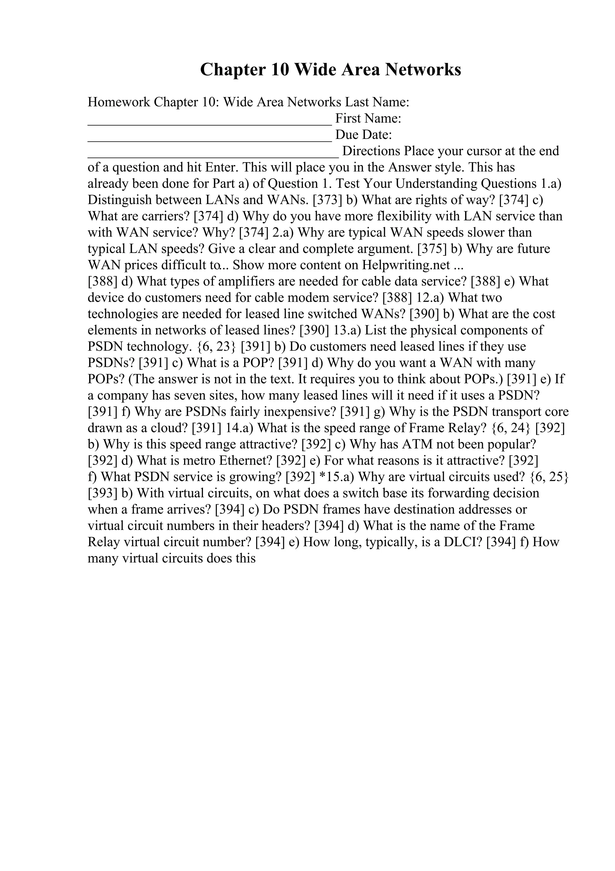 Chapter 10 Wide Area Networks
Homework Chapter 10: Wide Area Networks Last Name:
___________________________________ First Name:
___________________________________ Due Date:
____________________________________ Directions Place your cursor at the end
of a question and hit Enter. This will place you in the Answer style. This has
already been done for Part a) of Question 1. Test Your Understanding Questions 1.a)
Distinguish between LANs and WANs. [373] b) What are rights of way? [374] c)
What are carriers? [374] d) Why do you have more flexibility with LAN service than
with WAN service? Why? [374] 2.a) Why are typical WAN speeds slower than
typical LAN speeds? Give a clear and complete argument. [375] b) Why are future
WAN prices difficult to... Show more content on Helpwriting.net ...
[388] d) What types of amplifiers are needed for cable data service? [388] e) What
device do customers need for cable modem service? [388] 12.a) What two
technologies are needed for leased line switched WANs? [390] b) What are the cost
elements in networks of leased lines? [390] 13.a) List the physical components of
PSDN technology. {6, 23} [391] b) Do customers need leased lines if they use
PSDNs? [391] c) What is a POP? [391] d) Why do you want a WAN with many
POPs? (The answer is not in the text. It requires you to think about POPs.) [391] e) If
a company has seven sites, how many leased lines will it need if it uses a PSDN?
[391] f) Why are PSDNs fairly inexpensive? [391] g) Why is the PSDN transport core
drawn as a cloud? [391] 14.a) What is the speed range of Frame Relay? {6, 24} [392]
b) Why is this speed range attractive? [392] c) Why has ATM not been popular?
[392] d) What is metro Ethernet? [392] e) For what reasons is it attractive? [392]
f) What PSDN service is growing? [392] *15.a) Why are virtual circuits used? {6, 25}
[393] b) With virtual circuits, on what does a switch base its forwarding decision
when a frame arrives? [394] c) Do PSDN frames have destination addresses or
virtual circuit numbers in their headers? [394] d) What is the name of the Frame
Relay virtual circuit number? [394] e) How long, typically, is a DLCI? [394] f) How
many virtual circuits does this
 