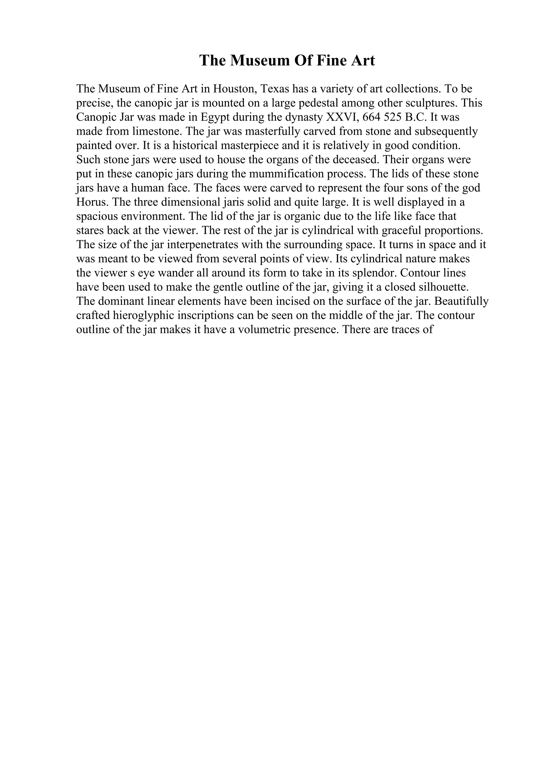 The Museum Of Fine Art
The Museum of Fine Art in Houston, Texas has a variety of art collections. To be
precise, the canopic jar is mounted on a large pedestal among other sculptures. This
Canopic Jar was made in Egypt during the dynasty XXVI, 664 525 B.C. It was
made from limestone. The jar was masterfully carved from stone and subsequently
painted over. It is a historical masterpiece and it is relatively in good condition.
Such stone jars were used to house the organs of the deceased. Their organs were
put in these canopic jars during the mummification process. The lids of these stone
jars have a human face. The faces were carved to represent the four sons of the god
Horus. The three dimensional jaris solid and quite large. It is well displayed in a
spacious environment. The lid of the jar is organic due to the life like face that
stares back at the viewer. The rest of the jar is cylindrical with graceful proportions.
The size of the jar interpenetrates with the surrounding space. It turns in space and it
was meant to be viewed from several points of view. Its cylindrical nature makes
the viewer s eye wander all around its form to take in its splendor. Contour lines
have been used to make the gentle outline of the jar, giving it a closed silhouette.
The dominant linear elements have been incised on the surface of the jar. Beautifully
crafted hieroglyphic inscriptions can be seen on the middle of the jar. The contour
outline of the jar makes it have a volumetric presence. There are traces of
 