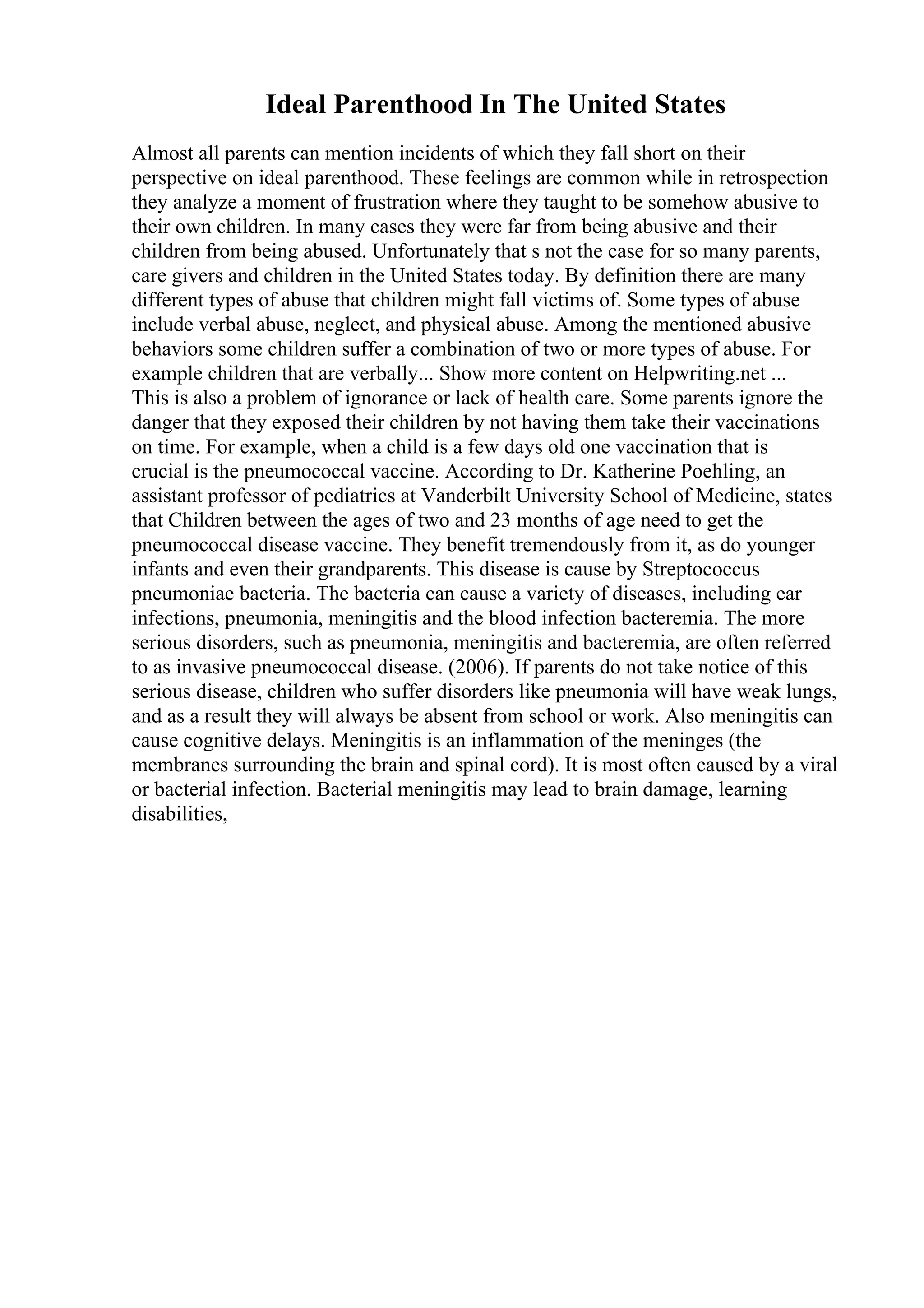 Ideal Parenthood In The United States
Almost all parents can mention incidents of which they fall short on their
perspective on ideal parenthood. These feelings are common while in retrospection
they analyze a moment of frustration where they taught to be somehow abusive to
their own children. In many cases they were far from being abusive and their
children from being abused. Unfortunately that s not the case for so many parents,
care givers and children in the United States today. By definition there are many
different types of abuse that children might fall victims of. Some types of abuse
include verbal abuse, neglect, and physical abuse. Among the mentioned abusive
behaviors some children suffer a combination of two or more types of abuse. For
example children that are verbally... Show more content on Helpwriting.net ...
This is also a problem of ignorance or lack of health care. Some parents ignore the
danger that they exposed their children by not having them take their vaccinations
on time. For example, when a child is a few days old one vaccination that is
crucial is the pneumococcal vaccine. According to Dr. Katherine Poehling, an
assistant professor of pediatrics at Vanderbilt University School of Medicine, states
that Children between the ages of two and 23 months of age need to get the
pneumococcal disease vaccine. They benefit tremendously from it, as do younger
infants and even their grandparents. This disease is cause by Streptococcus
pneumoniae bacteria. The bacteria can cause a variety of diseases, including ear
infections, pneumonia, meningitis and the blood infection bacteremia. The more
serious disorders, such as pneumonia, meningitis and bacteremia, are often referred
to as invasive pneumococcal disease. (2006). If parents do not take notice of this
serious disease, children who suffer disorders like pneumonia will have weak lungs,
and as a result they will always be absent from school or work. Also meningitis can
cause cognitive delays. Meningitis is an inflammation of the meninges (the
membranes surrounding the brain and spinal cord). It is most often caused by a viral
or bacterial infection. Bacterial meningitis may lead to brain damage, learning
disabilities,
 