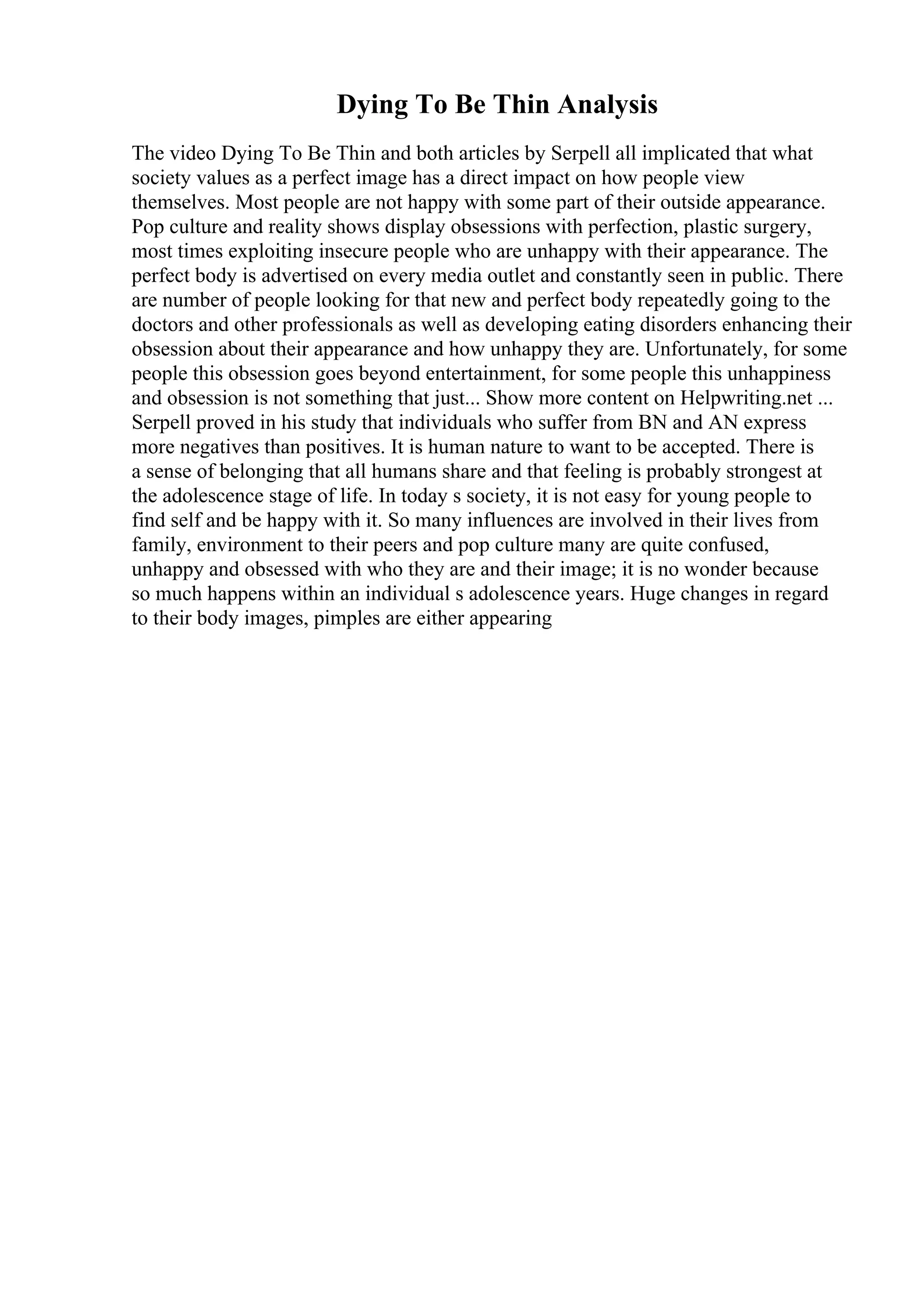 Dying To Be Thin Analysis
The video Dying To Be Thin and both articles by Serpell all implicated that what
society values as a perfect image has a direct impact on how people view
themselves. Most people are not happy with some part of their outside appearance.
Pop culture and reality shows display obsessions with perfection, plastic surgery,
most times exploiting insecure people who are unhappy with their appearance. The
perfect body is advertised on every media outlet and constantly seen in public. There
are number of people looking for that new and perfect body repeatedly going to the
doctors and other professionals as well as developing eating disorders enhancing their
obsession about their appearance and how unhappy they are. Unfortunately, for some
people this obsession goes beyond entertainment, for some people this unhappiness
and obsession is not something that just... Show more content on Helpwriting.net ...
Serpell proved in his study that individuals who suffer from BN and AN express
more negatives than positives. It is human nature to want to be accepted. There is
a sense of belonging that all humans share and that feeling is probably strongest at
the adolescence stage of life. In today s society, it is not easy for young people to
find self and be happy with it. So many influences are involved in their lives from
family, environment to their peers and pop culture many are quite confused,
unhappy and obsessed with who they are and their image; it is no wonder because
so much happens within an individual s adolescence years. Huge changes in regard
to their body images, pimples are either appearing
 