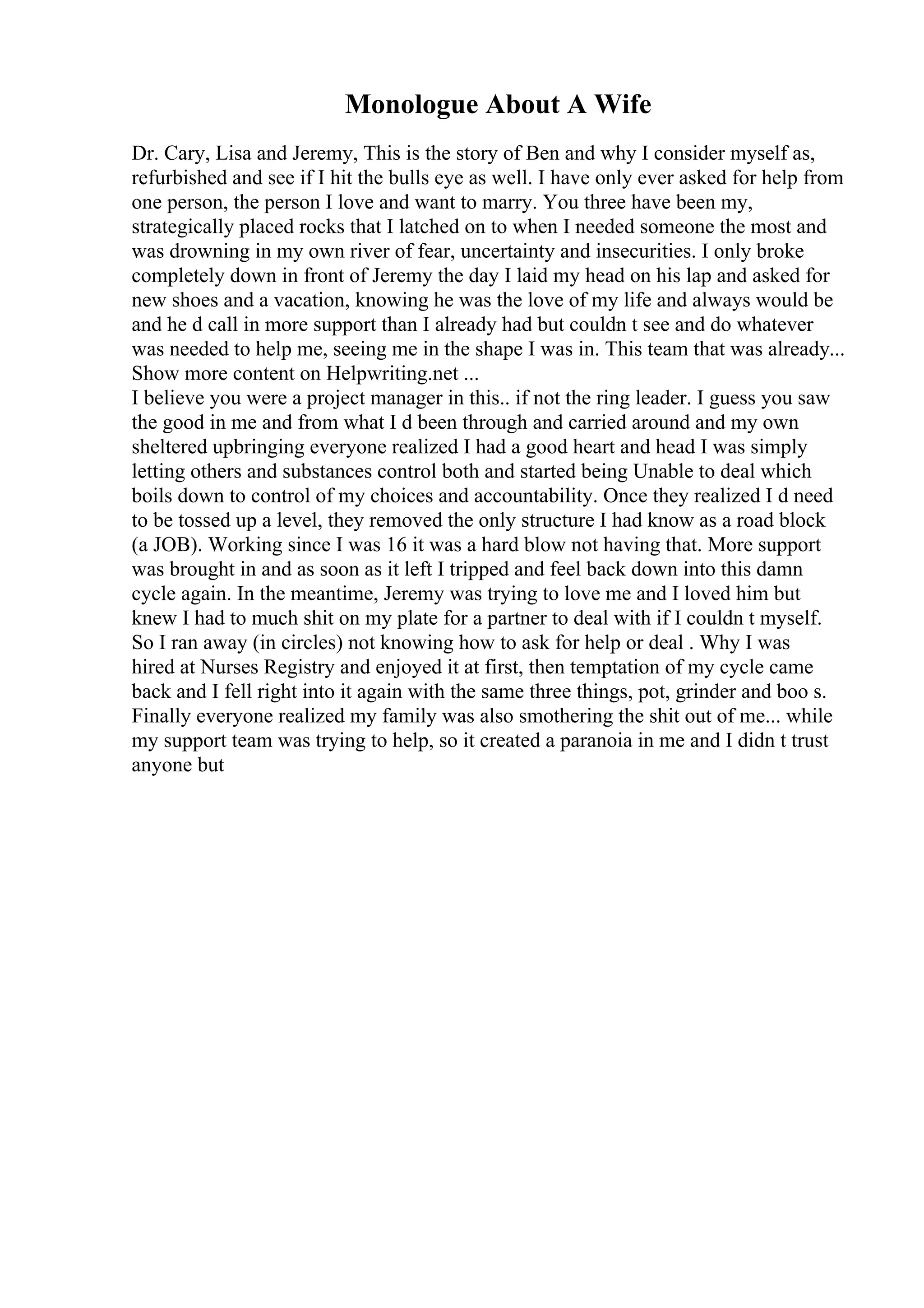 Monologue About A Wife
Dr. Cary, Lisa and Jeremy, This is the story of Ben and why I consider myself as,
refurbished and see if I hit the bulls eye as well. I have only ever asked for help from
one person, the person I love and want to marry. You three have been my,
strategically placed rocks that I latched on to when I needed someone the most and
was drowning in my own river of fear, uncertainty and insecurities. I only broke
completely down in front of Jeremy the day I laid my head on his lap and asked for
new shoes and a vacation, knowing he was the love of my life and always would be
and he d call in more support than I already had but couldn t see and do whatever
was needed to help me, seeing me in the shape I was in. This team that was already...
Show more content on Helpwriting.net ...
I believe you were a project manager in this.. if not the ring leader. I guess you saw
the good in me and from what I d been through and carried around and my own
sheltered upbringing everyone realized I had a good heart and head I was simply
letting others and substances control both and started being Unable to deal which
boils down to control of my choices and accountability. Once they realized I d need
to be tossed up a level, they removed the only structure I had know as a road block
(a JOB). Working since I was 16 it was a hard blow not having that. More support
was brought in and as soon as it left I tripped and feel back down into this damn
cycle again. In the meantime, Jeremy was trying to love me and I loved him but
knew I had to much shit on my plate for a partner to deal with if I couldn t myself.
So I ran away (in circles) not knowing how to ask for help or deal . Why I was
hired at Nurses Registry and enjoyed it at first, then temptation of my cycle came
back and I fell right into it again with the same three things, pot, grinder and boo s.
Finally everyone realized my family was also smothering the shit out of me... while
my support team was trying to help, so it created a paranoia in me and I didn t trust
anyone but
 
