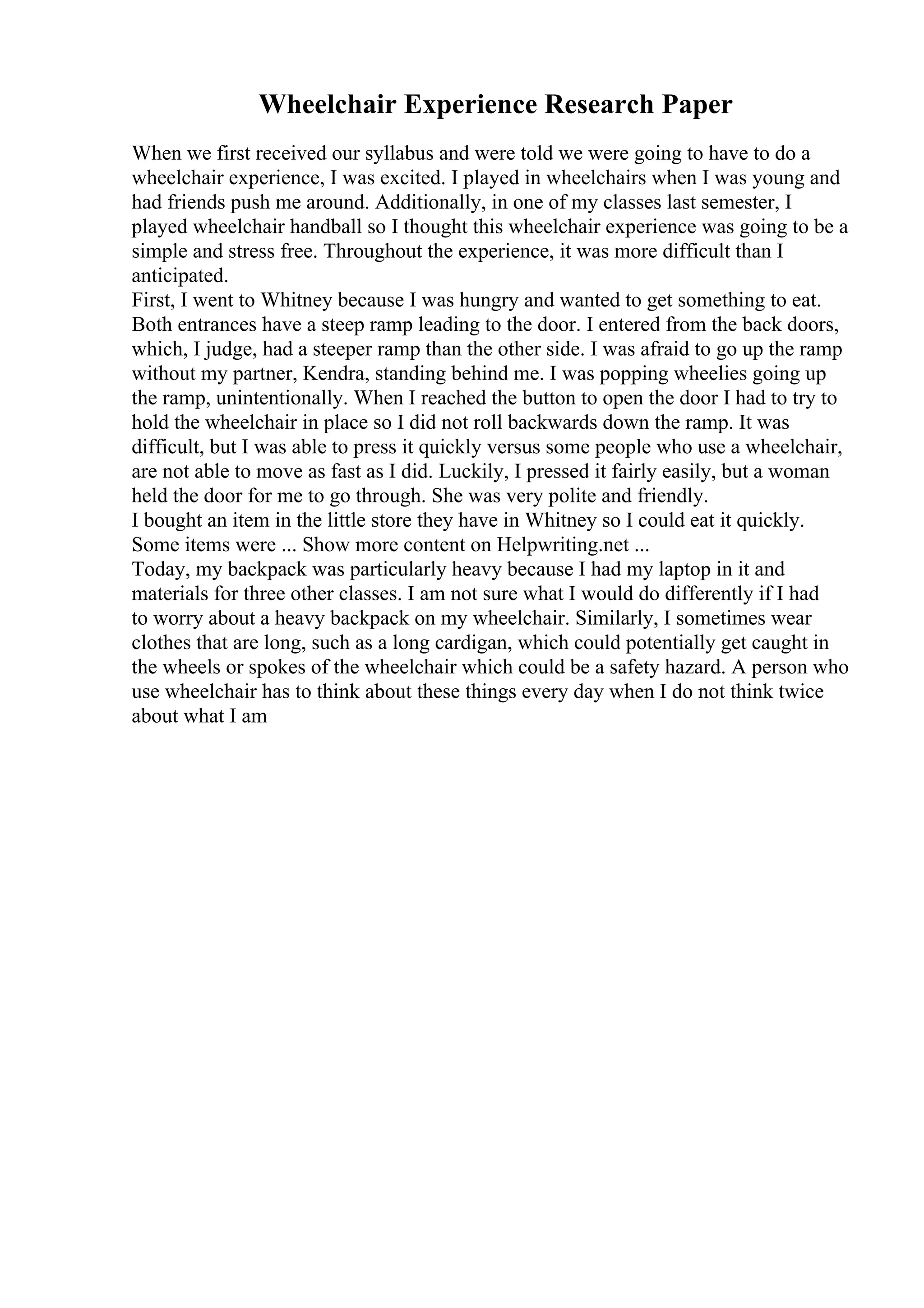 Wheelchair Experience Research Paper
When we first received our syllabus and were told we were going to have to do a
wheelchair experience, I was excited. I played in wheelchairs when I was young and
had friends push me around. Additionally, in one of my classes last semester, I
played wheelchair handball so I thought this wheelchair experience was going to be a
simple and stress free. Throughout the experience, it was more difficult than I
anticipated.
First, I went to Whitney because I was hungry and wanted to get something to eat.
Both entrances have a steep ramp leading to the door. I entered from the back doors,
which, I judge, had a steeper ramp than the other side. I was afraid to go up the ramp
without my partner, Kendra, standing behind me. I was popping wheelies going up
the ramp, unintentionally. When I reached the button to open the door I had to try to
hold the wheelchair in place so I did not roll backwards down the ramp. It was
difficult, but I was able to press it quickly versus some people who use a wheelchair,
are not able to move as fast as I did. Luckily, I pressed it fairly easily, but a woman
held the door for me to go through. She was very polite and friendly.
I bought an item in the little store they have in Whitney so I could eat it quickly.
Some items were ... Show more content on Helpwriting.net ...
Today, my backpack was particularly heavy because I had my laptop in it and
materials for three other classes. I am not sure what I would do differently if I had
to worry about a heavy backpack on my wheelchair. Similarly, I sometimes wear
clothes that are long, such as a long cardigan, which could potentially get caught in
the wheels or spokes of the wheelchair which could be a safety hazard. A person who
use wheelchair has to think about these things every day when I do not think twice
about what I am
 