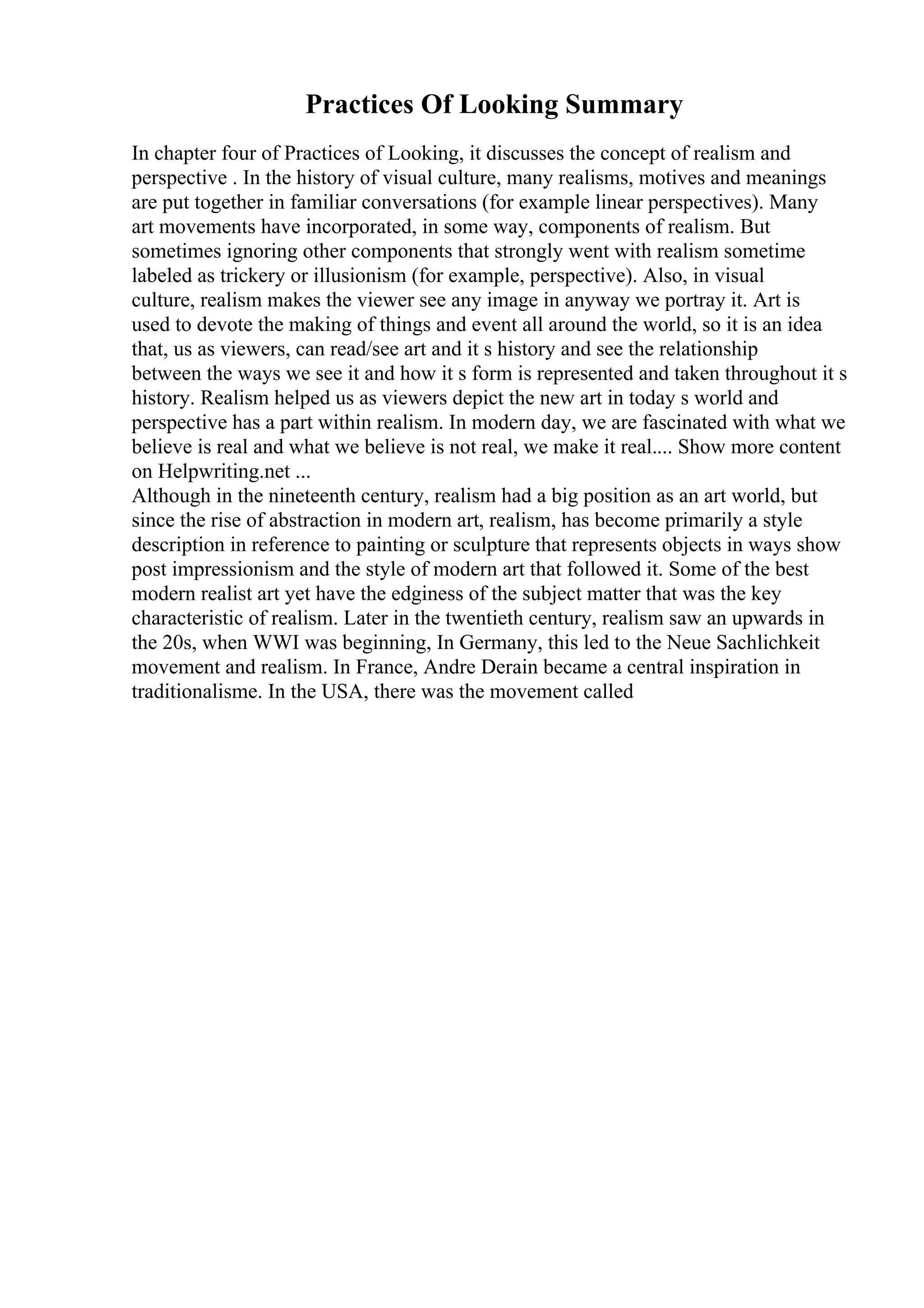 Practices Of Looking Summary
In chapter four of Practices of Looking, it discusses the concept of realism and
perspective . In the history of visual culture, many realisms, motives and meanings
are put together in familiar conversations (for example linear perspectives). Many
art movements have incorporated, in some way, components of realism. But
sometimes ignoring other components that strongly went with realism sometime
labeled as trickery or illusionism (for example, perspective). Also, in visual
culture, realism makes the viewer see any image in anyway we portray it. Art is
used to devote the making of things and event all around the world, so it is an idea
that, us as viewers, can read/see art and it s history and see the relationship
between the ways we see it and how it s form is represented and taken throughout it s
history. Realism helped us as viewers depict the new art in today s world and
perspective has a part within realism. In modern day, we are fascinated with what we
believe is real and what we believe is not real, we make it real.... Show more content
on Helpwriting.net ...
Although in the nineteenth century, realism had a big position as an art world, but
since the rise of abstraction in modern art, realism, has become primarily a style
description in reference to painting or sculpture that represents objects in ways show
post impressionism and the style of modern art that followed it. Some of the best
modern realist art yet have the edginess of the subject matter that was the key
characteristic of realism. Later in the twentieth century, realism saw an upwards in
the 20s, when WWI was beginning, In Germany, this led to the Neue Sachlichkeit
movement and realism. In France, Andre Derain became a central inspiration in
traditionalisme. In the USA, there was the movement called
 