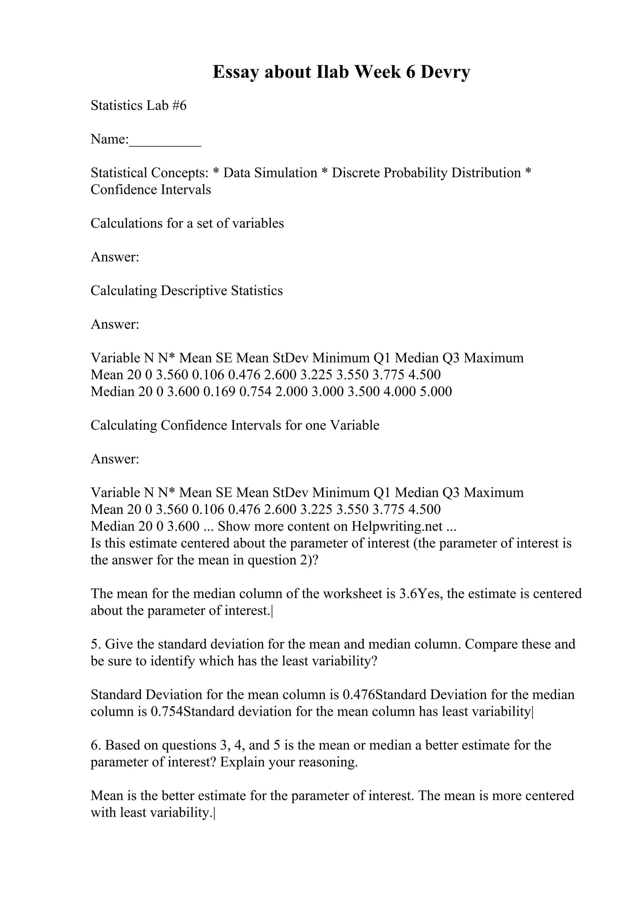 Essay about Ilab Week 6 Devry
Statistics Lab #6
Name:__________
Statistical Concepts: * Data Simulation * Discrete Probability Distribution *
Confidence Intervals
Calculations for a set of variables
Answer:
Calculating Descriptive Statistics
Answer:
Variable N N* Mean SE Mean StDev Minimum Q1 Median Q3 Maximum
Mean 20 0 3.560 0.106 0.476 2.600 3.225 3.550 3.775 4.500
Median 20 0 3.600 0.169 0.754 2.000 3.000 3.500 4.000 5.000
Calculating Confidence Intervals for one Variable
Answer:
Variable N N* Mean SE Mean StDev Minimum Q1 Median Q3 Maximum
Mean 20 0 3.560 0.106 0.476 2.600 3.225 3.550 3.775 4.500
Median 20 0 3.600 ... Show more content on Helpwriting.net ...
Is this estimate centered about the parameter of interest (the parameter of interest is
the answer for the mean in question 2)?
The mean for the median column of the worksheet is 3.6Yes, the estimate is centered
about the parameter of interest.|
5. Give the standard deviation for the mean and median column. Compare these and
be sure to identify which has the least variability?
Standard Deviation for the mean column is 0.476Standard Deviation for the median
column is 0.754Standard deviation for the mean column has least variability|
6. Based on questions 3, 4, and 5 is the mean or median a better estimate for the
parameter of interest? Explain your reasoning.
Mean is the better estimate for the parameter of interest. The mean is more centered
with least variability.|
 