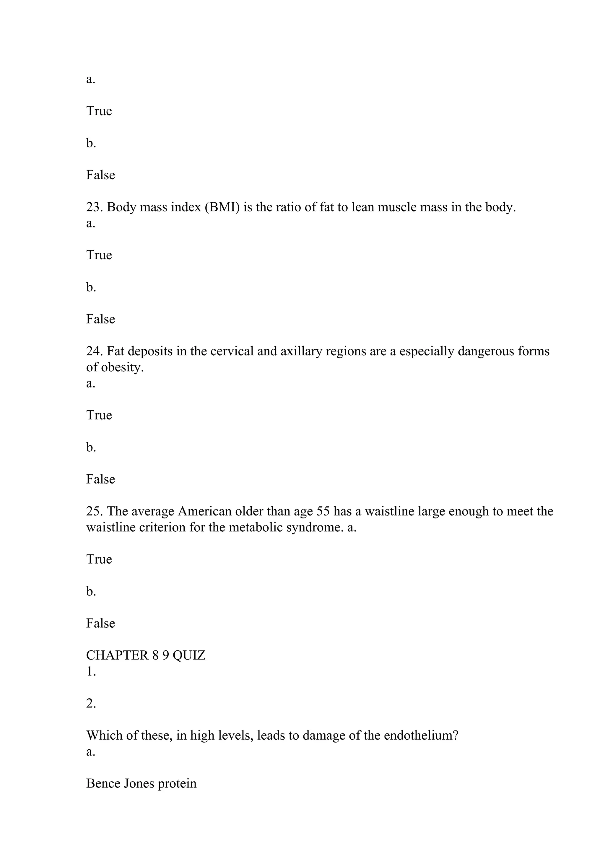 a.
True
b.
False
23. Body mass index (BMI) is the ratio of fat to lean muscle mass in the body.
a.
True
b.
False
24. Fat deposits in the cervical and axillary regions are a especially dangerous forms
of obesity.
a.
True
b.
False
25. The average American older than age 55 has a waistline large enough to meet the
waistline criterion for the metabolic syndrome. a.
True
b.
False
CHAPTER 8 9 QUIZ
1.
2.
Which of these, in high levels, leads to damage of the endothelium?
a.
Bence Jones protein
 