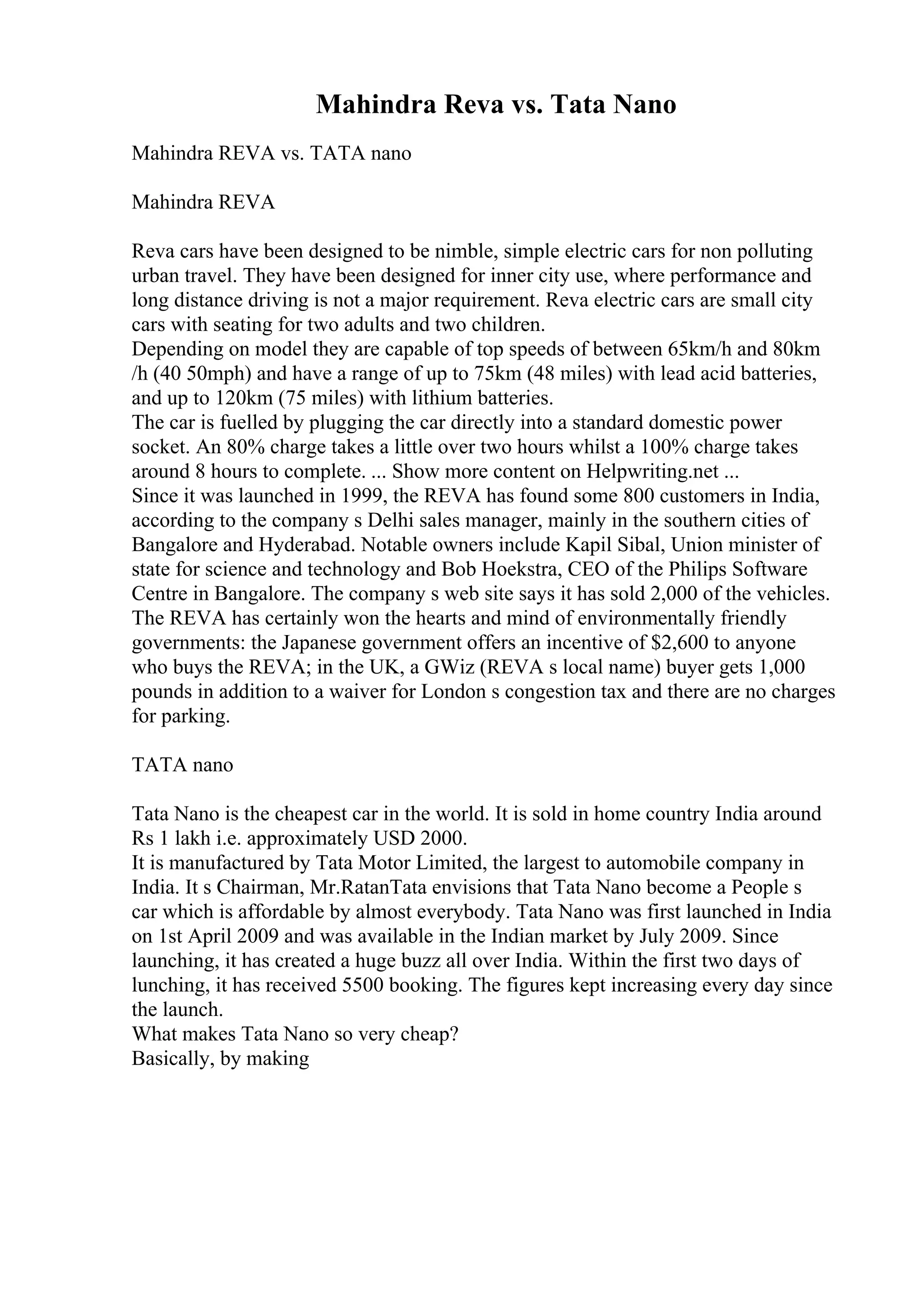 Mahindra Reva vs. Tata Nano
Mahindra REVA vs. TATA nano
Mahindra REVA
Reva cars have been designed to be nimble, simple electric cars for non polluting
urban travel. They have been designed for inner city use, where performance and
long distance driving is not a major requirement. Reva electric cars are small city
cars with seating for two adults and two children.
Depending on model they are capable of top speeds of between 65km/h and 80km
/h (40 50mph) and have a range of up to 75km (48 miles) with lead acid batteries,
and up to 120km (75 miles) with lithium batteries.
The car is fuelled by plugging the car directly into a standard domestic power
socket. An 80% charge takes a little over two hours whilst a 100% charge takes
around 8 hours to complete. ... Show more content on Helpwriting.net ...
Since it was launched in 1999, the REVA has found some 800 customers in India,
according to the company s Delhi sales manager, mainly in the southern cities of
Bangalore and Hyderabad. Notable owners include Kapil Sibal, Union minister of
state for science and technology and Bob Hoekstra, CEO of the Philips Software
Centre in Bangalore. The company s web site says it has sold 2,000 of the vehicles.
The REVA has certainly won the hearts and mind of environmentally friendly
governments: the Japanese government offers an incentive of $2,600 to anyone
who buys the REVA; in the UK, a GWiz (REVA s local name) buyer gets 1,000
pounds in addition to a waiver for London s congestion tax and there are no charges
for parking.
TATA nano
Tata Nano is the cheapest car in the world. It is sold in home country India around
Rs 1 lakh i.e. approximately USD 2000.
It is manufactured by Tata Motor Limited, the largest to automobile company in
India. It s Chairman, Mr.RatanTata envisions that Tata Nano become a People s
car which is affordable by almost everybody. Tata Nano was first launched in India
on 1st April 2009 and was available in the Indian market by July 2009. Since
launching, it has created a huge buzz all over India. Within the first two days of
lunching, it has received 5500 booking. The figures kept increasing every day since
the launch.
What makes Tata Nano so very cheap?
Basically, by making
 