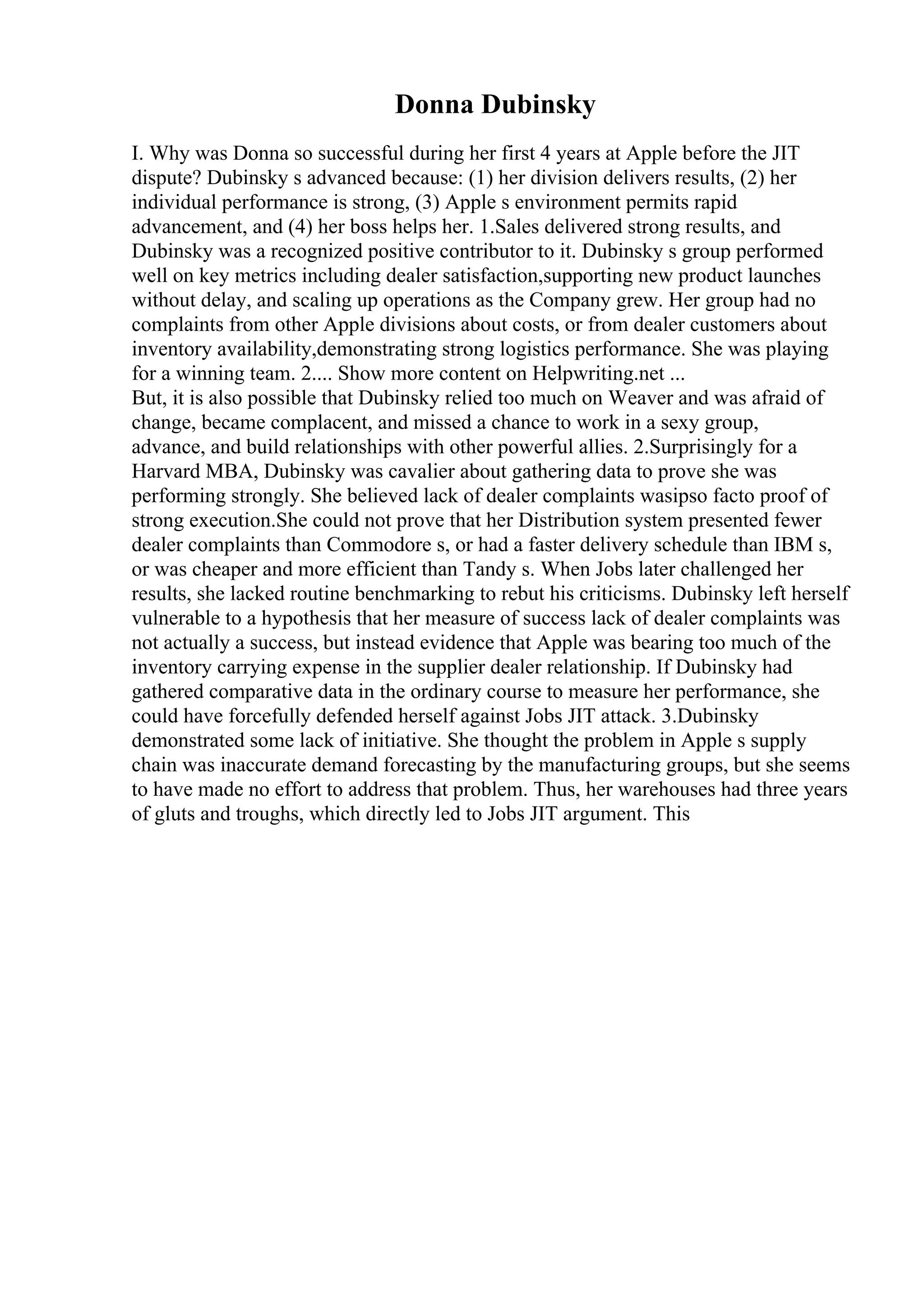 Donna Dubinsky
I. Why was Donna so successful during her first 4 years at Apple before the JIT
dispute? Dubinsky s advanced because: (1) her division delivers results, (2) her
individual performance is strong, (3) Apple s environment permits rapid
advancement, and (4) her boss helps her. 1.Sales delivered strong results, and
Dubinsky was a recognized positive contributor to it. Dubinsky s group performed
well on key metrics including dealer satisfaction,supporting new product launches
without delay, and scaling up operations as the Company grew. Her group had no
complaints from other Apple divisions about costs, or from dealer customers about
inventory availability,demonstrating strong logistics performance. She was playing
for a winning team. 2.... Show more content on Helpwriting.net ...
But, it is also possible that Dubinsky relied too much on Weaver and was afraid of
change, became complacent, and missed a chance to work in a sexy group,
advance, and build relationships with other powerful allies. 2.Surprisingly for a
Harvard MBA, Dubinsky was cavalier about gathering data to prove she was
performing strongly. She believed lack of dealer complaints wasipso facto proof of
strong execution.She could not prove that her Distribution system presented fewer
dealer complaints than Commodore s, or had a faster delivery schedule than IBM s,
or was cheaper and more efficient than Tandy s. When Jobs later challenged her
results, she lacked routine benchmarking to rebut his criticisms. Dubinsky left herself
vulnerable to a hypothesis that her measure of success lack of dealer complaints was
not actually a success, but instead evidence that Apple was bearing too much of the
inventory carrying expense in the supplier dealer relationship. If Dubinsky had
gathered comparative data in the ordinary course to measure her performance, she
could have forcefully defended herself against Jobs JIT attack. 3.Dubinsky
demonstrated some lack of initiative. She thought the problem in Apple s supply
chain was inaccurate demand forecasting by the manufacturing groups, but she seems
to have made no effort to address that problem. Thus, her warehouses had three years
of gluts and troughs, which directly led to Jobs JIT argument. This
 