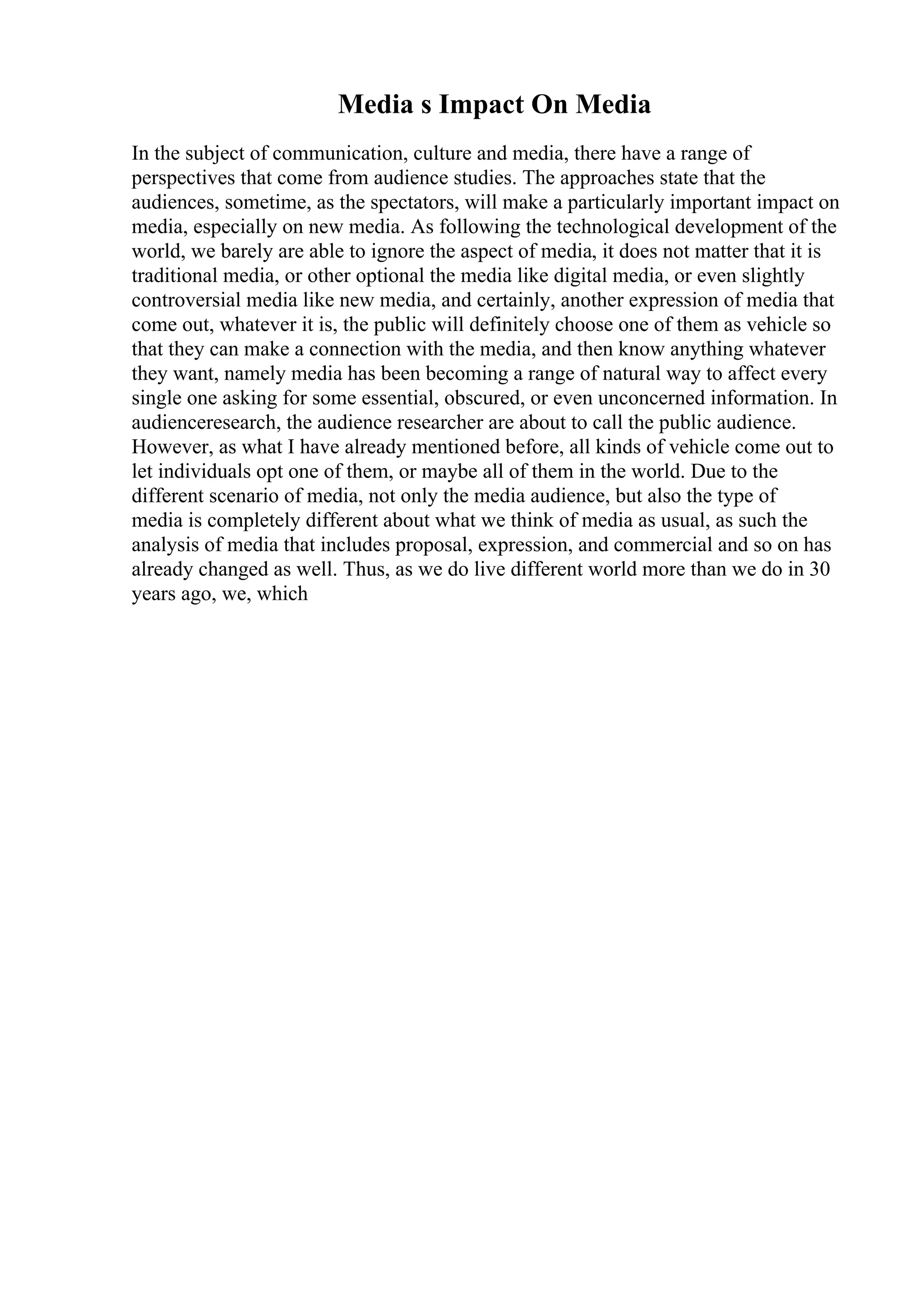 Media s Impact On Media
In the subject of communication, culture and media, there have a range of
perspectives that come from audience studies. The approaches state that the
audiences, sometime, as the spectators, will make a particularly important impact on
media, especially on new media. As following the technological development of the
world, we barely are able to ignore the aspect of media, it does not matter that it is
traditional media, or other optional the media like digital media, or even slightly
controversial media like new media, and certainly, another expression of media that
come out, whatever it is, the public will definitely choose one of them as vehicle so
that they can make a connection with the media, and then know anything whatever
they want, namely media has been becoming a range of natural way to affect every
single one asking for some essential, obscured, or even unconcerned information. In
audienceresearch, the audience researcher are about to call the public audience.
However, as what I have already mentioned before, all kinds of vehicle come out to
let individuals opt one of them, or maybe all of them in the world. Due to the
different scenario of media, not only the media audience, but also the type of
media is completely different about what we think of media as usual, as such the
analysis of media that includes proposal, expression, and commercial and so on has
already changed as well. Thus, as we do live different world more than we do in 30
years ago, we, which
 