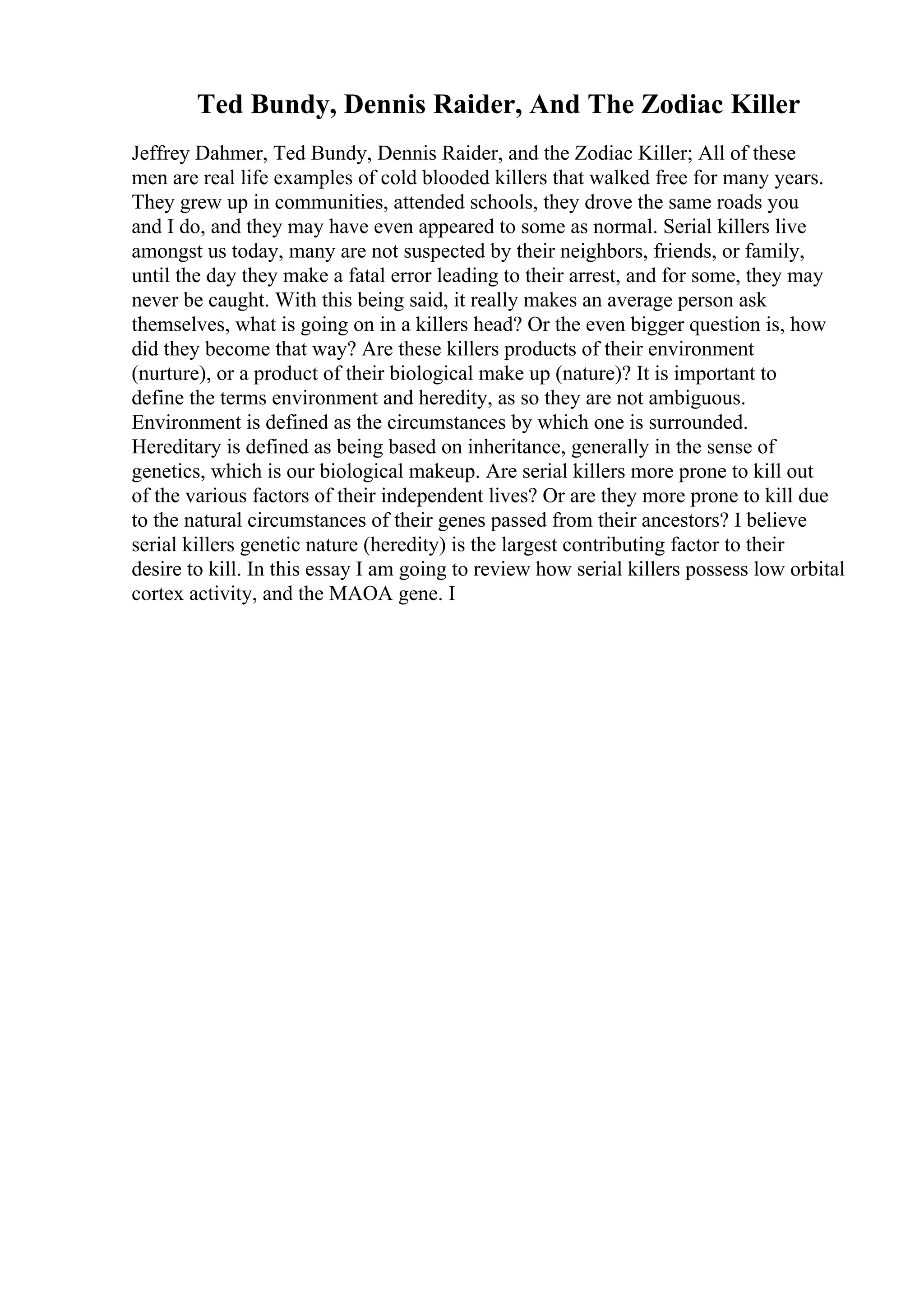 Ted Bundy, Dennis Raider, And The Zodiac Killer
Jeffrey Dahmer, Ted Bundy, Dennis Raider, and the Zodiac Killer; All of these
men are real life examples of cold blooded killers that walked free for many years.
They grew up in communities, attended schools, they drove the same roads you
and I do, and they may have even appeared to some as normal. Serial killers live
amongst us today, many are not suspected by their neighbors, friends, or family,
until the day they make a fatal error leading to their arrest, and for some, they may
never be caught. With this being said, it really makes an average person ask
themselves, what is going on in a killers head? Or the even bigger question is, how
did they become that way? Are these killers products of their environment
(nurture), or a product of their biological make up (nature)? It is important to
define the terms environment and heredity, as so they are not ambiguous.
Environment is defined as the circumstances by which one is surrounded.
Hereditary is defined as being based on inheritance, generally in the sense of
genetics, which is our biological makeup. Are serial killers more prone to kill out
of the various factors of their independent lives? Or are they more prone to kill due
to the natural circumstances of their genes passed from their ancestors? I believe
serial killers genetic nature (heredity) is the largest contributing factor to their
desire to kill. In this essay I am going to review how serial killers possess low orbital
cortex activity, and the MAOA gene. I
 