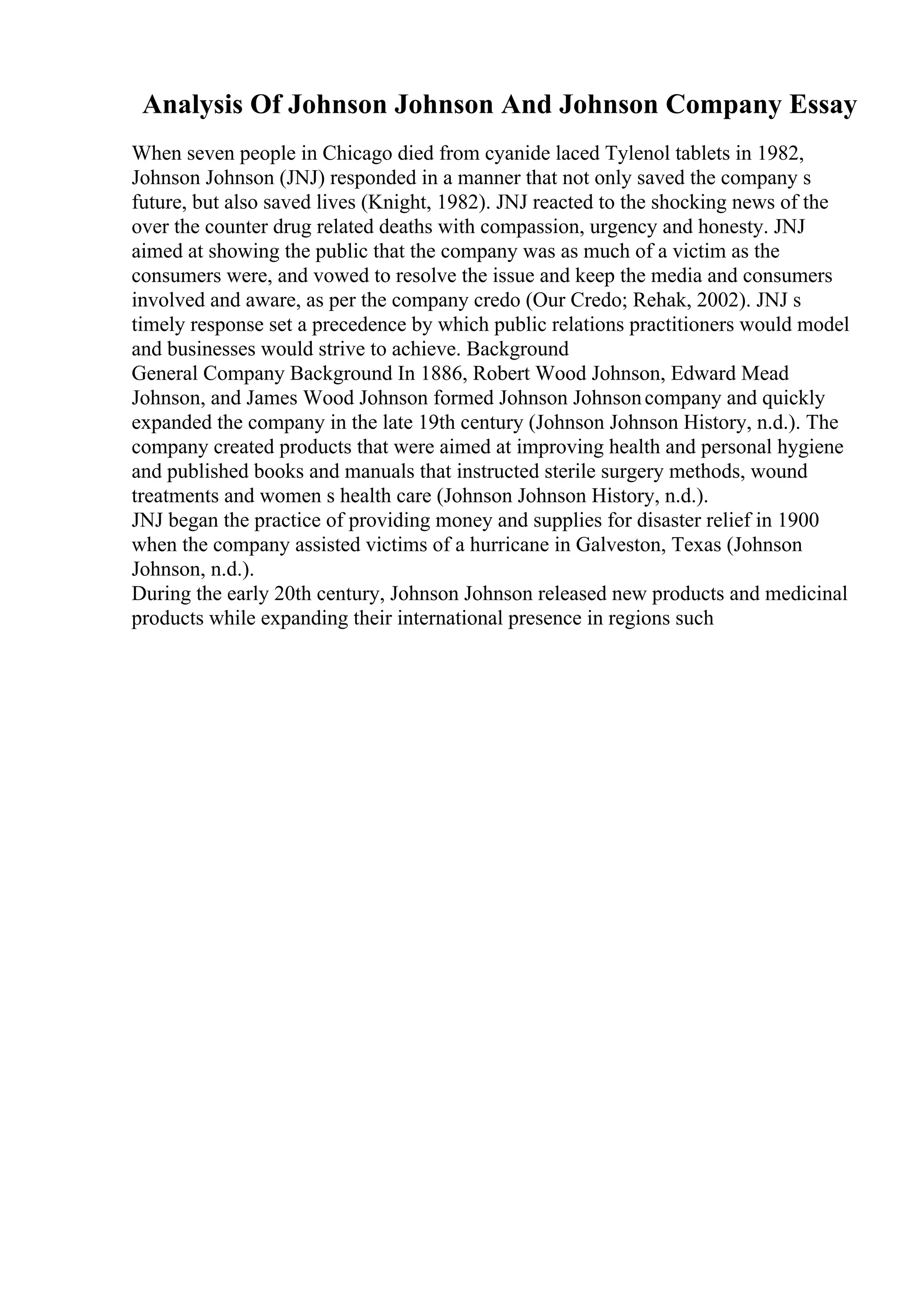 Analysis Of Johnson Johnson And Johnson Company Essay
When seven people in Chicago died from cyanide laced Tylenol tablets in 1982,
Johnson Johnson (JNJ) responded in a manner that not only saved the company s
future, but also saved lives (Knight, 1982). JNJ reacted to the shocking news of the
over the counter drug related deaths with compassion, urgency and honesty. JNJ
aimed at showing the public that the company was as much of a victim as the
consumers were, and vowed to resolve the issue and keep the media and consumers
involved and aware, as per the company credo (Our Credo; Rehak, 2002). JNJ s
timely response set a precedence by which public relations practitioners would model
and businesses would strive to achieve. Background
General Company Background In 1886, Robert Wood Johnson, Edward Mead
Johnson, and James Wood Johnson formed Johnson Johnsoncompany and quickly
expanded the company in the late 19th century (Johnson Johnson History, n.d.). The
company created products that were aimed at improving health and personal hygiene
and published books and manuals that instructed sterile surgery methods, wound
treatments and women s health care (Johnson Johnson History, n.d.).
JNJ began the practice of providing money and supplies for disaster relief in 1900
when the company assisted victims of a hurricane in Galveston, Texas (Johnson
Johnson, n.d.).
During the early 20th century, Johnson Johnson released new products and medicinal
products while expanding their international presence in regions such
 