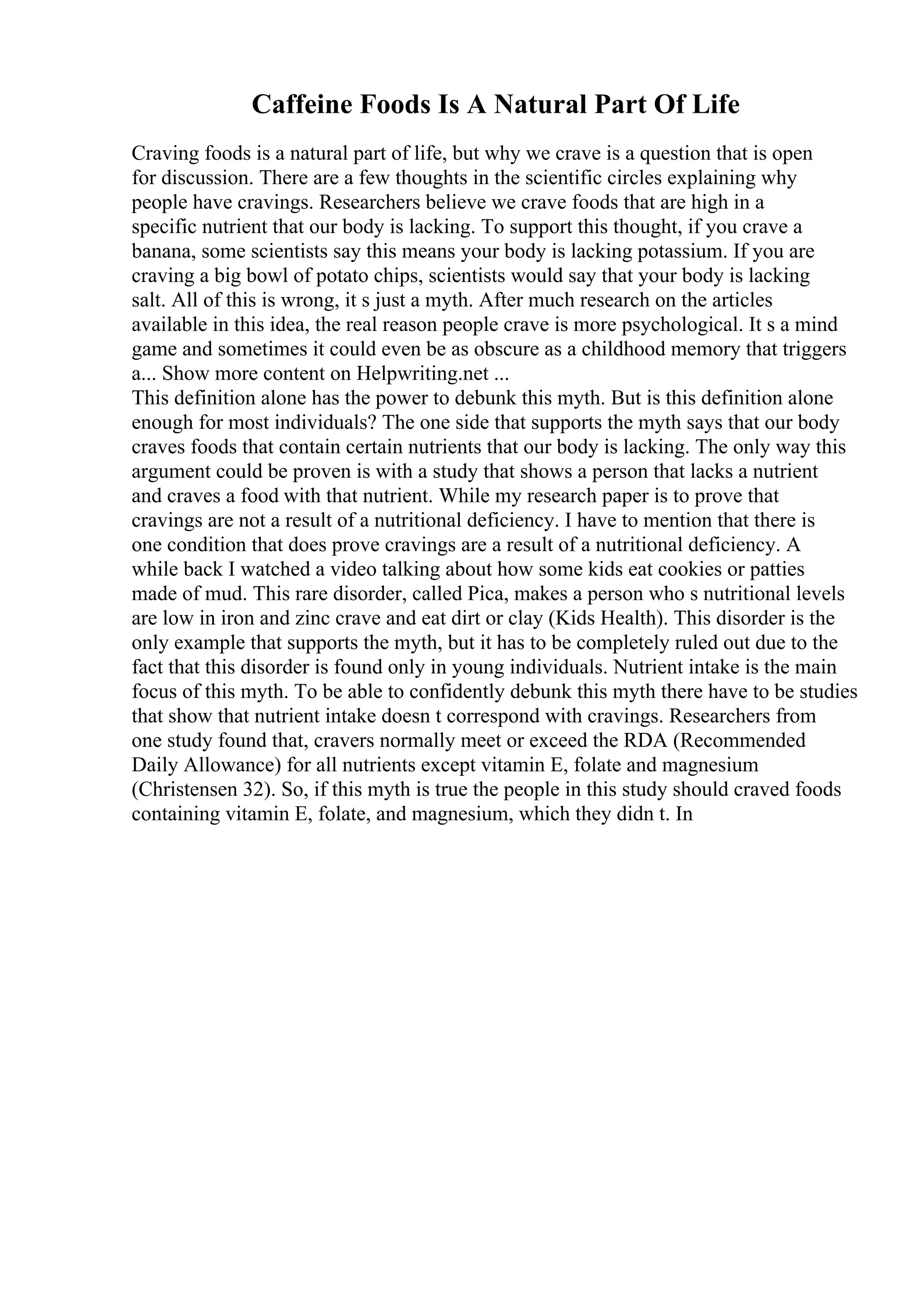 Caffeine Foods Is A Natural Part Of Life
Craving foods is a natural part of life, but why we crave is a question that is open
for discussion. There are a few thoughts in the scientific circles explaining why
people have cravings. Researchers believe we crave foods that are high in a
specific nutrient that our body is lacking. To support this thought, if you crave a
banana, some scientists say this means your body is lacking potassium. If you are
craving a big bowl of potato chips, scientists would say that your body is lacking
salt. All of this is wrong, it s just a myth. After much research on the articles
available in this idea, the real reason people crave is more psychological. It s a mind
game and sometimes it could even be as obscure as a childhood memory that triggers
a... Show more content on Helpwriting.net ...
This definition alone has the power to debunk this myth. But is this definition alone
enough for most individuals? The one side that supports the myth says that our body
craves foods that contain certain nutrients that our body is lacking. The only way this
argument could be proven is with a study that shows a person that lacks a nutrient
and craves a food with that nutrient. While my research paper is to prove that
cravings are not a result of a nutritional deficiency. I have to mention that there is
one condition that does prove cravings are a result of a nutritional deficiency. A
while back I watched a video talking about how some kids eat cookies or patties
made of mud. This rare disorder, called Pica, makes a person who s nutritional levels
are low in iron and zinc crave and eat dirt or clay (Kids Health). This disorder is the
only example that supports the myth, but it has to be completely ruled out due to the
fact that this disorder is found only in young individuals. Nutrient intake is the main
focus of this myth. To be able to confidently debunk this myth there have to be studies
that show that nutrient intake doesn t correspond with cravings. Researchers from
one study found that, cravers normally meet or exceed the RDA (Recommended
Daily Allowance) for all nutrients except vitamin E, folate and magnesium
(Christensen 32). So, if this myth is true the people in this study should craved foods
containing vitamin E, folate, and magnesium, which they didn t. In
 