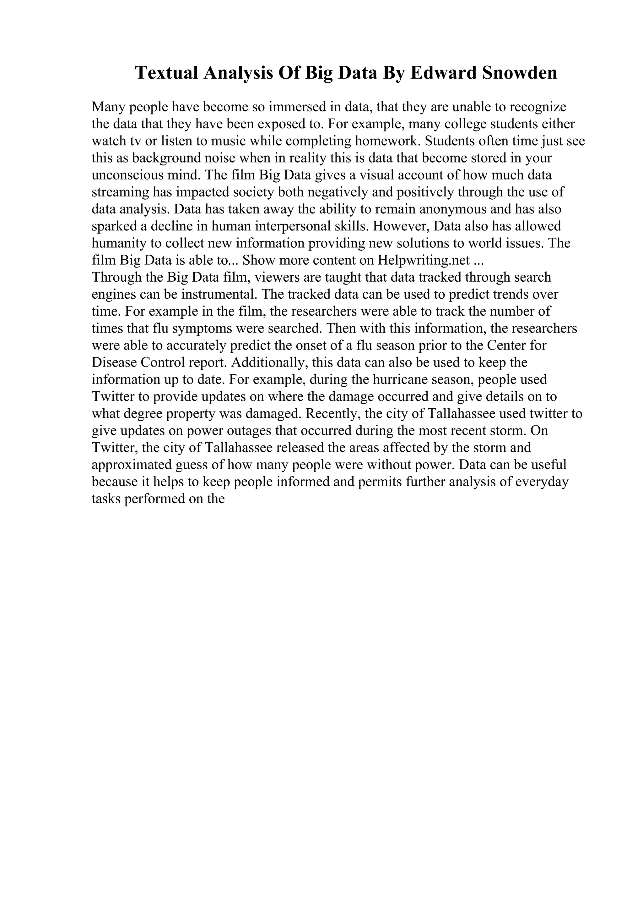 Textual Analysis Of Big Data By Edward Snowden
Many people have become so immersed in data, that they are unable to recognize
the data that they have been exposed to. For example, many college students either
watch tv or listen to music while completing homework. Students often time just see
this as background noise when in reality this is data that become stored in your
unconscious mind. The film Big Data gives a visual account of how much data
streaming has impacted society both negatively and positively through the use of
data analysis. Data has taken away the ability to remain anonymous and has also
sparked a decline in human interpersonal skills. However, Data also has allowed
humanity to collect new information providing new solutions to world issues. The
film Big Data is able to... Show more content on Helpwriting.net ...
Through the Big Data film, viewers are taught that data tracked through search
engines can be instrumental. The tracked data can be used to predict trends over
time. For example in the film, the researchers were able to track the number of
times that flu symptoms were searched. Then with this information, the researchers
were able to accurately predict the onset of a flu season prior to the Center for
Disease Control report. Additionally, this data can also be used to keep the
information up to date. For example, during the hurricane season, people used
Twitter to provide updates on where the damage occurred and give details on to
what degree property was damaged. Recently, the city of Tallahassee used twitter to
give updates on power outages that occurred during the most recent storm. On
Twitter, the city of Tallahassee released the areas affected by the storm and
approximated guess of how many people were without power. Data can be useful
because it helps to keep people informed and permits further analysis of everyday
tasks performed on the
 