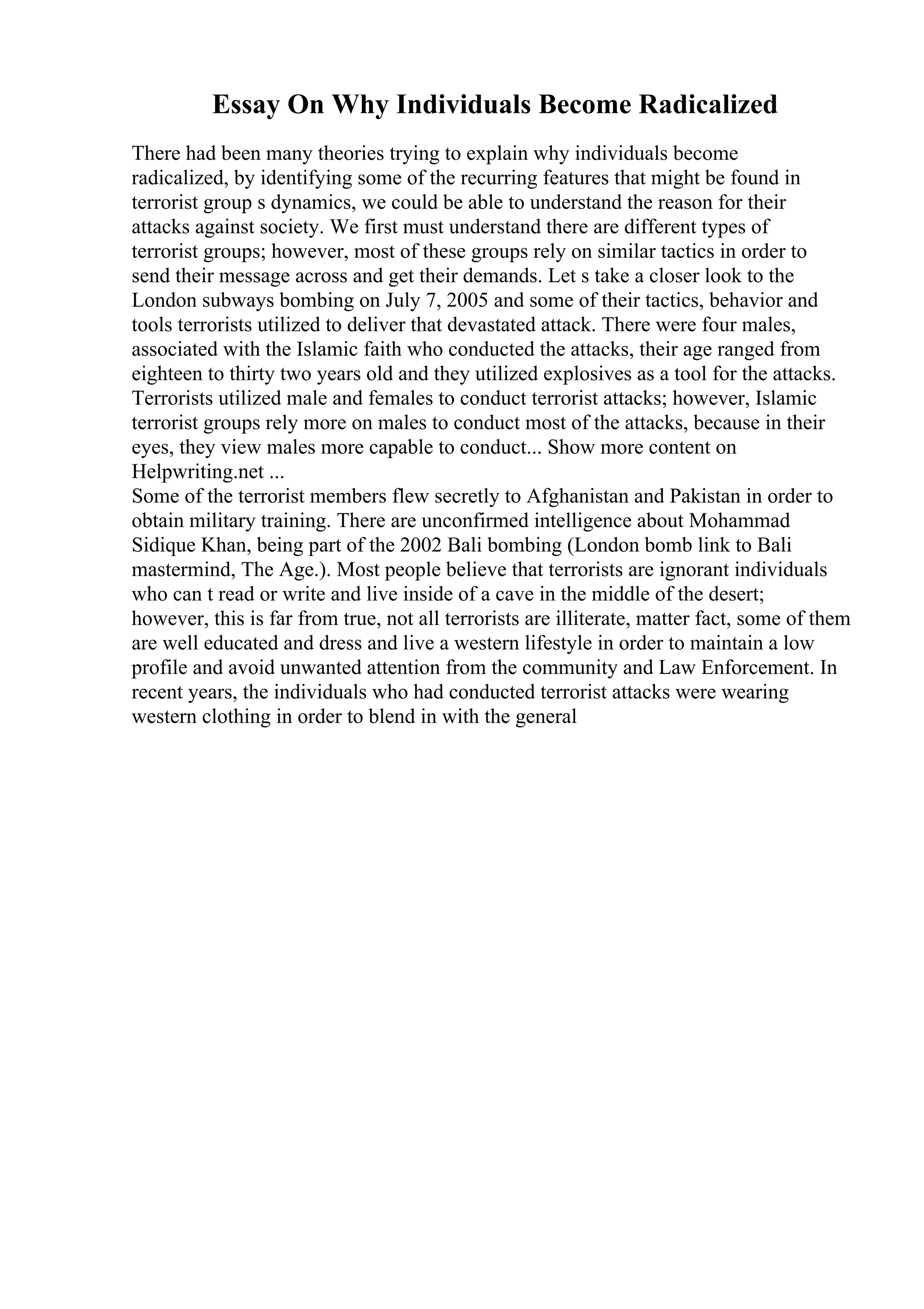 Essay On Why Individuals Become Radicalized
There had been many theories trying to explain why individuals become
radicalized, by identifying some of the recurring features that might be found in
terrorist group s dynamics, we could be able to understand the reason for their
attacks against society. We first must understand there are different types of
terrorist groups; however, most of these groups rely on similar tactics in order to
send their message across and get their demands. Let s take a closer look to the
London subways bombing on July 7, 2005 and some of their tactics, behavior and
tools terrorists utilized to deliver that devastated attack. There were four males,
associated with the Islamic faith who conducted the attacks, their age ranged from
eighteen to thirty two years old and they utilized explosives as a tool for the attacks.
Terrorists utilized male and females to conduct terrorist attacks; however, Islamic
terrorist groups rely more on males to conduct most of the attacks, because in their
eyes, they view males more capable to conduct... Show more content on
Helpwriting.net ...
Some of the terrorist members flew secretly to Afghanistan and Pakistan in order to
obtain military training. There are unconfirmed intelligence about Mohammad
Sidique Khan, being part of the 2002 Bali bombing (London bomb link to Bali
mastermind, The Age.). Most people believe that terrorists are ignorant individuals
who can t read or write and live inside of a cave in the middle of the desert;
however, this is far from true, not all terrorists are illiterate, matter fact, some of them
are well educated and dress and live a western lifestyle in order to maintain a low
profile and avoid unwanted attention from the community and Law Enforcement. In
recent years, the individuals who had conducted terrorist attacks were wearing
western clothing in order to blend in with the general
 