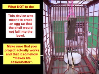 What NOT to do: This device was meant to crack an egg so that the shell would not fall into the bowl. Make sure that you project actually works and that it somehow “makes life easier/better”. 