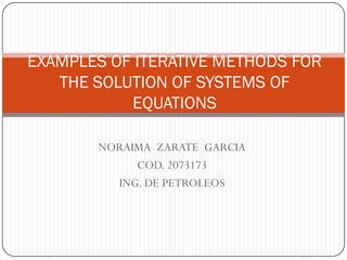 EXAMPLES OF ITERATIVE METHODS FOR
   THE SOLUTION OF SYSTEMS OF
           EQUATIONS

       NORAIMA ZARATE GARCIA
            COD. 2073173
         ING. DE PETROLEOS
 