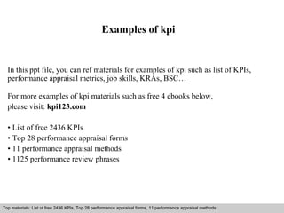 Examples of kpi 
In this ppt file, you can ref materials for examples of kpi such as list of KPIs, 
performance appraisal metrics, job skills, KRAs, BSC… 
For more examples of kpi materials such as free 4 ebooks below, 
please visit: kpi123.com 
• List of free 2436 KPIs 
• Top 28 performance appraisal forms 
• 11 performance appraisal methods 
• 1125 performance review phrases 
Top materials: List of free 2436 KPIs, Top 28 performance appraisal forms, 11 performance appraisal methods 
Interview questions and answers – free download/ pdf and ppt file 
 