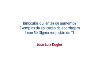 Binóculos ou lentes de aumento?
Exemplos da aplicação da abordagem
   Lean Six Sigma na gestão de TI


         José Luiz Kugler
 