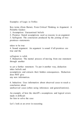 Examples of Logic in Trifles
Key terms (from Barnet, From Critical Thinking to Argument: A
Portable Guide):
1. Assumption: Unexamined beliefs
2. Premise: Stated assumptions used as reasons in an argument
3. Syllogism: The conclusion produced by the joining of two
premises--statements
taken to be true
4. Sound argument: An argument is sound if all premises are
true and the
syllogism is valid.
5. Deduction: The mental process of moving from one statement
through another
to yet a further statement. To put it another way, deduction
takes beliefs and
assumptions and extracts their hidden consequences. Deduction
does NOT give
any new information.
6. Induction: Uses information about observed cases to reach a
conclusion about
unobserved cases (often using inferences and generalizations).
An example of how the sheriff’s assumptions and logical errors
made it difficult
for him to solve the case
Let’s look at an error in reasoning
 