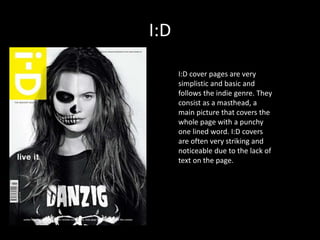 I:D
I:D cover pages are very
simplistic and basic and
follows the indie genre. They
consist as a masthead, a
main picture that covers the
whole page with a punchy
one lined word. I:D covers
are often very striking and
noticeable due to the lack of
text on the page.
 