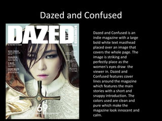 Dazed and Confused
Dazed and Confused is an
indie magazine with a large
bold white text masthead
placed over an image that
covers the whole page. The
image is striking and
perfectly place as the
women's eyes draw the
viewer in. Dazed and
Confused features cover
lines around the magazine
which features the main
stories with a short and
snappy introduction. The
colors used are clean and
pure which make the
magazine look innocent and
calm.
 